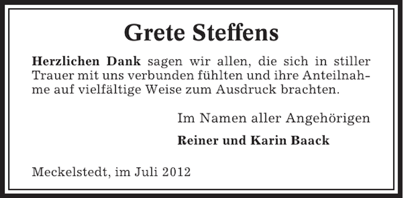<p>Grete Steffens<br />Herzlichen Dank sagen wir allen, die sich in stiller<br />Trauer mit uns verbunden fühlten und ihre Anteilnahme auf vielfältige Weise zum Ausdruck brachten.</p><p>Im Namen aller Angehörigen<br />Reiner und Karin Baack<br />Meckelstedt, im Juli 2012</p>