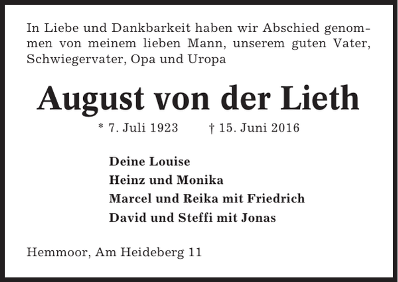 <p>In Liebe und Dankbarkeit haben wir Abschied genommen von meinem lieben Mann, unserem guten Vater,<br />Schwiegervater, Opa und Uropa</p><p>August von der Lieth<br />* 7. Juli 1923</p><p>† 15. Juni 2016</p><p>Deine Louise<br />Heinz und Monika<br />Marcel und Reika mit Friedrich<br />David und Steffi mit Jonas<br />Hemmoor, Am Heideberg 11</p>