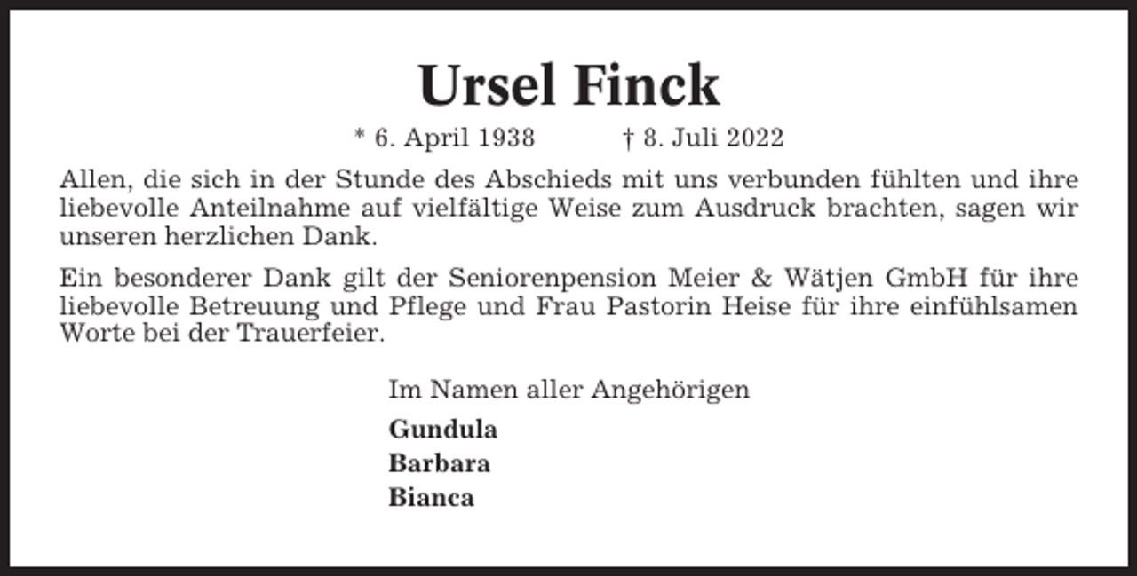 <p>Ursel Finck<br />* 6. April 1938</p><p>† 8. Juli 2022</p><p>Allen, die sich in der Stunde des Abschieds mit uns verbunden fühlten und ihre<br />liebevolle Anteilnahme auf vielfältige Weise zum Ausdruck brachten, sagen wir<br />unseren herzlichen Dank.<br />Ein besonderer Dank gilt der Seniorenpension Meier &amp; Wätjen GmbH für ihre<br />liebevolle Betreuung und Pflege und Frau Pastorin Heise für ihre einfühlsamen<br />Worte bei der Trauerfeier.<br />Im Namen aller Angehörigen<br />Gundula<br />Barbara<br />Bianca</p>