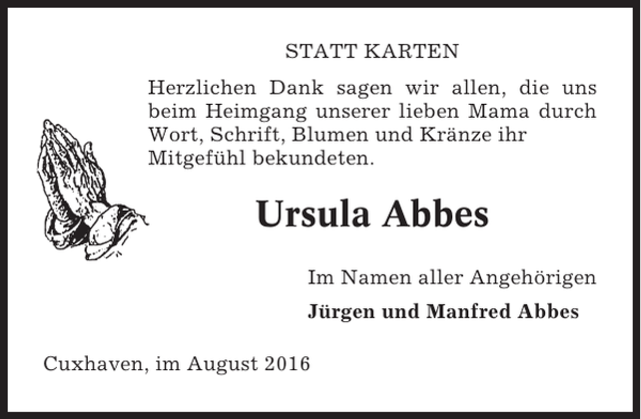 <p>STATT KARTEN<br />Herzlichen Dank sagen wir allen, die uns<br />beim Heimgang unserer lieben Mama durch<br />Wort, Schrift, Blumen und Kränze ihr<br />Mitgefühl bekundeten.</p><p>Ursula Abbes<br />Im Namen aller Angehörigen<br />Jürgen und Manfred Abbes<br />Cuxhaven, im August 2016</p>
