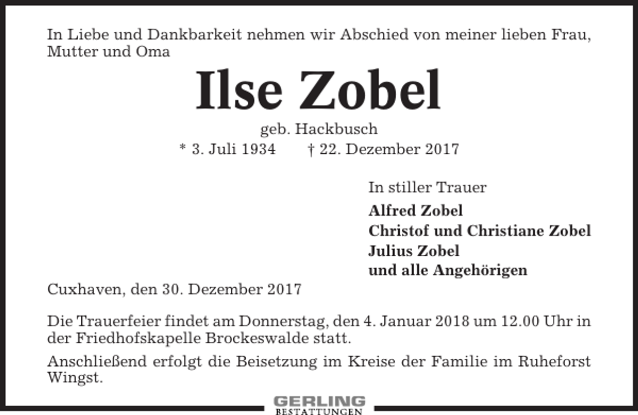 <p>In Liebe und Dankbarkeit nehmen wir Abschied von meiner lieben Frau,<br />Mutter und Oma</p><p>Ilse Zobel<br />geb. Hackbusch<br />* 3. Juli 1934<br />† 22. Dezember 2017<br />In stiller Trauer<br />Alfred Zobel<br />Christof und Christiane Zobel<br />Julius Zobel<br />und alle Angehörigen<br />Cuxhaven, den 30. Dezember 2017<br />Die Trauerfeier findet am Donnerstag, den 4. Januar 2018 um 12.00 Uhr in<br />der Friedhofskapelle Brockeswalde statt.<br />Anschließend erfolgt die Beisetzung im Kreise der Familie im Ruheforst<br />Wingst.</p>