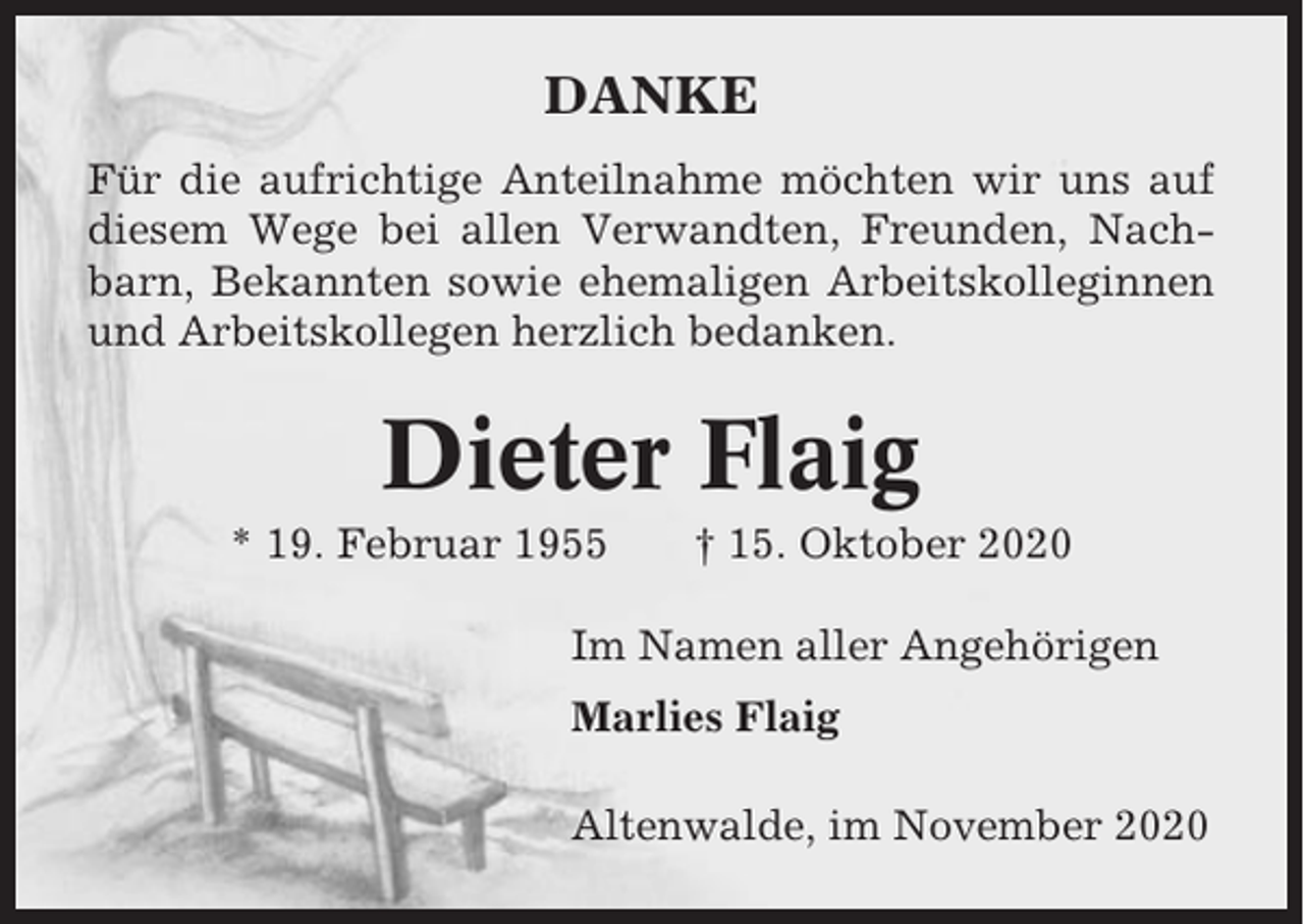 <p>DANKE<br />Für die aufrichtige Anteilnahme möchten wir uns auf<br />diesem Wege bei allen Verwandten, Freunden, Nachbarn, Bekannten sowie ehemaligen Arbeitskolleginnen<br />und Arbeitskollegen herzlich bedanken.</p><p>Dieter Flaig<br />* 19. Februar 1955</p><p>† 15. Oktober 2020</p><p>Im Namen aller Angehörigen<br />Marlies Flaig<br />Altenwalde, im November 2020</p>
