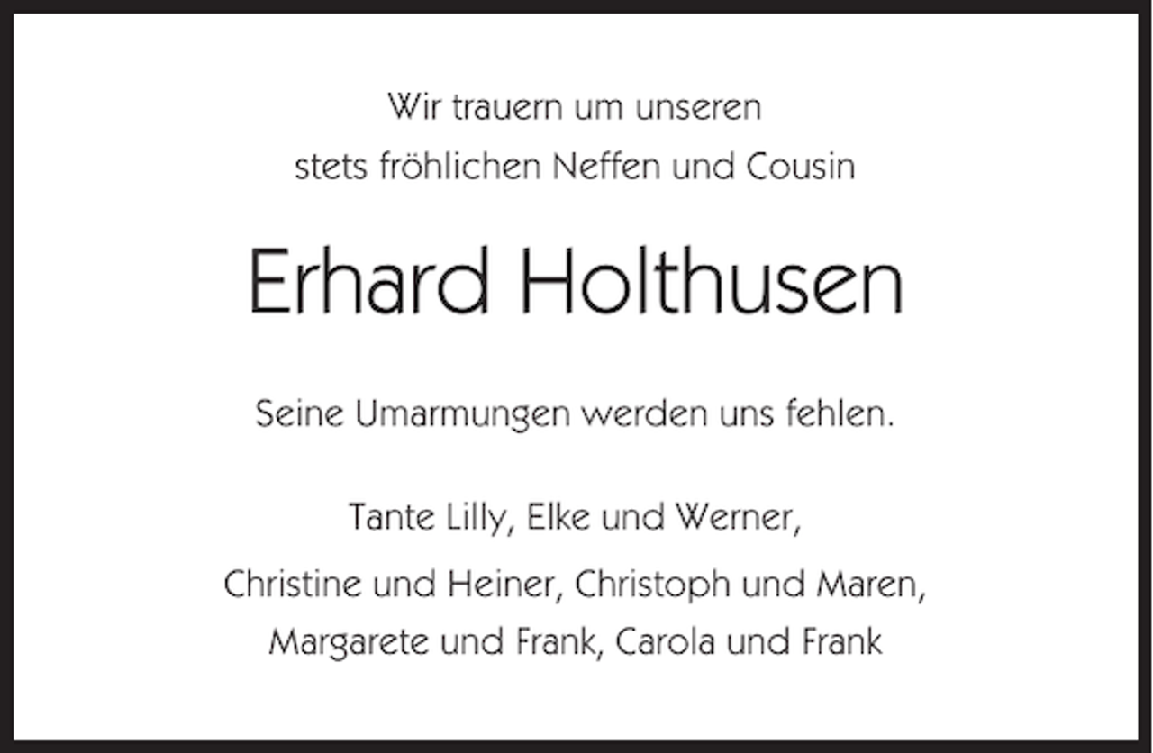 <p>Wir trauern um unseren<br />stets fröhlichen Neffen und Cousin</p><p>Erhard Holthusen<br />Seine Umarmungen werden uns fehlen.<br />Tante Lilly, Elke und Werner,<br />Christine und Heiner, Christoph und Maren,<br />Margarete und Frank, Carola und Frank</p>