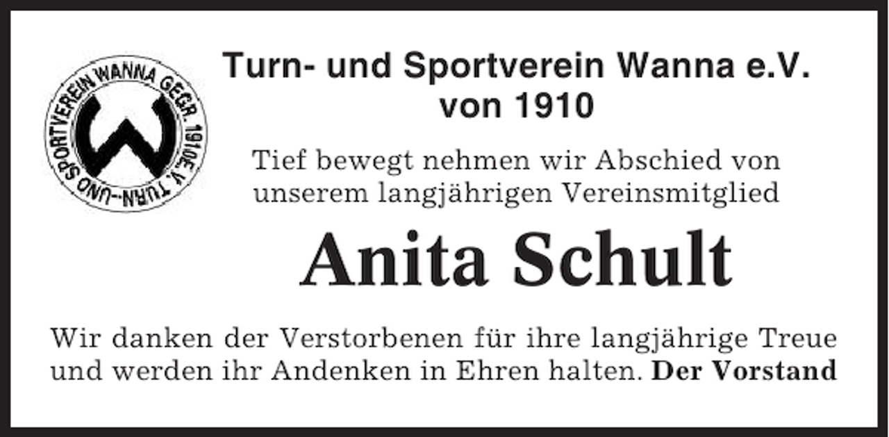 <p>Turn- und Sportverein Wanna e.V.<br />von 1910<br />Tief bewegt nehmen wir Abschied von<br />unserem langjährigen Vereinsmitglied</p><p>Anita Schult<br />Wir danken der Verstorbenen für ihre langjährige Treue<br />und werden ihr Andenken in Ehren halten. Der Vorstand</p>