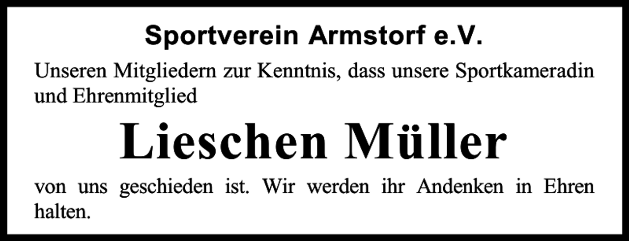 <p>Sportverein Armstorf e.V.<br />Unseren Mitgliedern zur Kenntnis, dass unsere Sportkameradin<br />und Ehrenmitglied</p><p>Lieschen Müller</p><p>von uns geschieden ist. Wir werden ihr Andenken in Ehren<br />halten.</p>