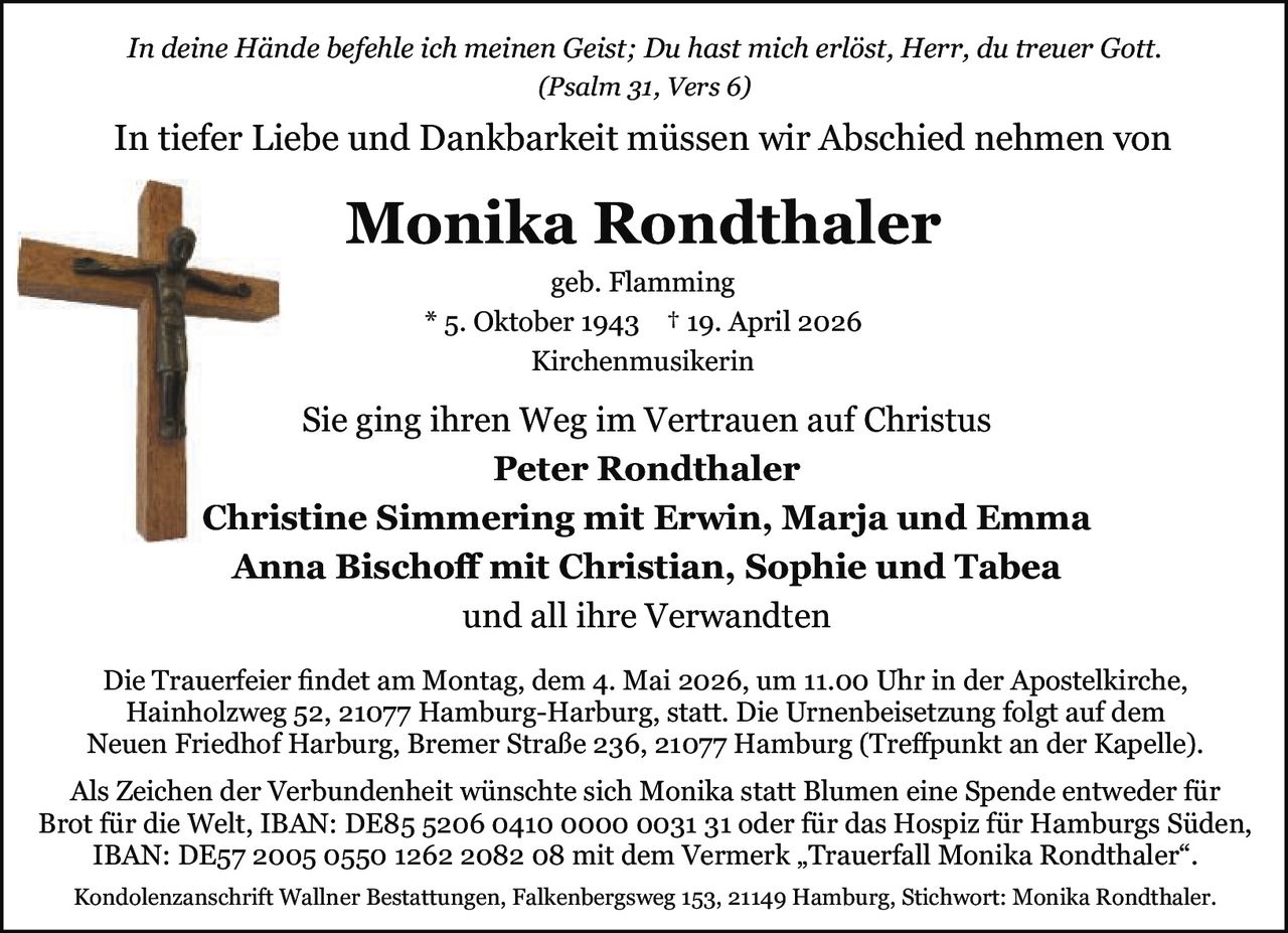 <p><i>In deine Hände befehle ich meinen Geist; Du hast mich erlöst, Herr, du treuer Gott.<br>(Psalm 31, Vers 6)</i></p><p>In tiefer Liebe und Dankbarkeit müssen wir Abschied nehmen von</p><p><strong>Monika Rondthaler</strong><br>geb. Flamming<br>* 5. Oktober 1943 † 19. April 2026<br>Kirchenmusikerin</p><p>Sie ging ihren Weg im Vertrauen auf Christus</p><p><strong>Peter Rondthaler</strong><br><strong>Christine Simmering mit Erwin, Marja und Emma</strong><br><strong>Anna Bischoff mit Christian, Sophie und Tabea</strong><br>und all ihre Verwandten</p><p>Die Trauerfeier findet am Montag, dem 4. Mai 2026, um 11.00 Uhr in der Apostelkirche, Hainholzweg 52, 21077 Hamburg-Harburg, statt. Die Urnenbeisetzung folgt auf dem Neuen Friedhof Harburg, Bremer Straße 236, 21077 Hamburg (Treffpunkt an der Kapelle).</p><p>Als Zeichen der Verbundenheit wünschte sich Monika statt Blumen eine Spende entweder für Brot für die Welt, IBAN: DE85 5206 0410 0000 0031 31 oder für das Hospiz für Hamburgs Süden, IBAN: DE57 2005 0550 1262 2082 08 mit dem Vermerk „Trauerfall Monika Rondthaler".</p><p>Kondolenzanschrift Wallner Bestattungen, Falkenbergsweg 153, 21149 Hamburg, Stichwort: Monika Rondthaler.</p>