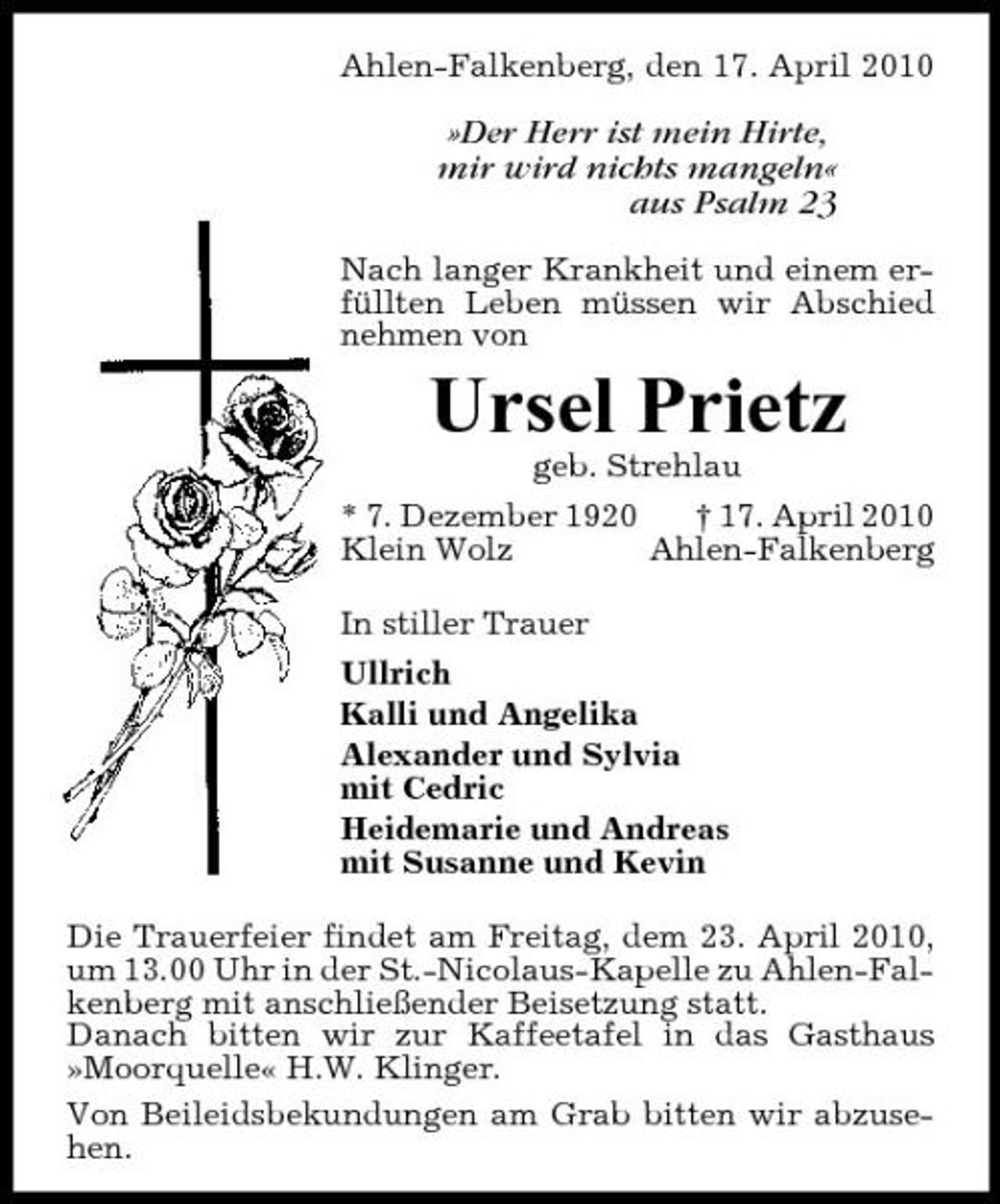 <p>Ahlen-Falkenberg, den 17. April 2010</p><p>»Der Herr ist mein Hirte, mir wird nichts mangeln« aus Psalm 23<br />Nach langer Krankheit und einem erfüllten Leben müssen wir Abschied nehmen von</p><p>Ursel Prietz<br />geb. Strehlau * 7. Dezember 1920 † 17. April 2010 Klein Wolz Ahlen-Falkenberg In stiller Trauer Ullrich Kalli und Angelika Alexander und Sylvia mit Cedric Heidemarie und Andreas mit Susanne und Kevin Die Trauerfeier findet am Freitag, dem 23. April 2010, um 13.00 Uhr in der St.-Nicolaus-Kapelle zu Ahlen-Falkenberg mit anschließender Beisetzung statt. Danach bitten wir zur Kaffeetafel in das Gasthaus »Moorquelle« H.W. Klinger. Von Beileidsbekundungen am Grab bitten wir abzusehen.</p>