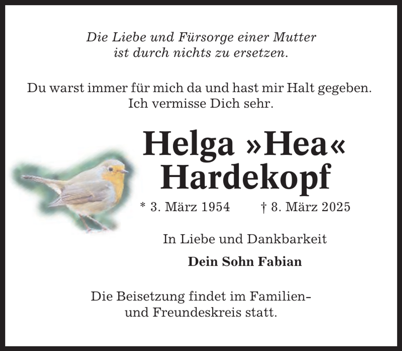 <p>Die Liebe und Fürsorge einer Mutter<br />ist durch nichts zu ersetzen.<br />Du warst immer für mich da und hast mir Halt gegeben.<br />Ich vermisse Dich sehr.</p><p>Helga »Hea«<br />Hardekopf<br />* 3. März 1954</p><p>† 8. März 2025</p><p>In Liebe und Dankbarkeit<br />Dein Sohn Fabian<br />Die Beisetzung findet im Familienund Freundeskreis statt.</p>
