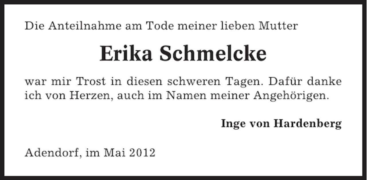 <p>Die Anteilnahme am Tode meiner lieben Mutter</p><p>Erika Schmelcke<br />war mir Trost in diesen schweren Tagen. Dafür danke<br />ich von Herzen, auch im Namen meiner Angehörigen.<br />Inge von Hardenberg<br />Adendorf, im Mai 2012</p>