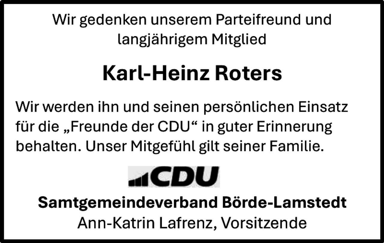 <p>Wir gedenken unserem Parteifreund und<br />langjährigem Mitglied</p><p>Karl-Heinz Roters<br />Wir werden ihn und seinen persönlichen Einsatz<br />für die „Freunde der CDU“ in guter Erinnerung<br />behalten. Unser Mitgefühl gilt seiner Familie.</p><p>Samtgemeindeverband Börde-Lamstedt<br />Ann-Katrin Lafrenz, Vorsitzende</p>
