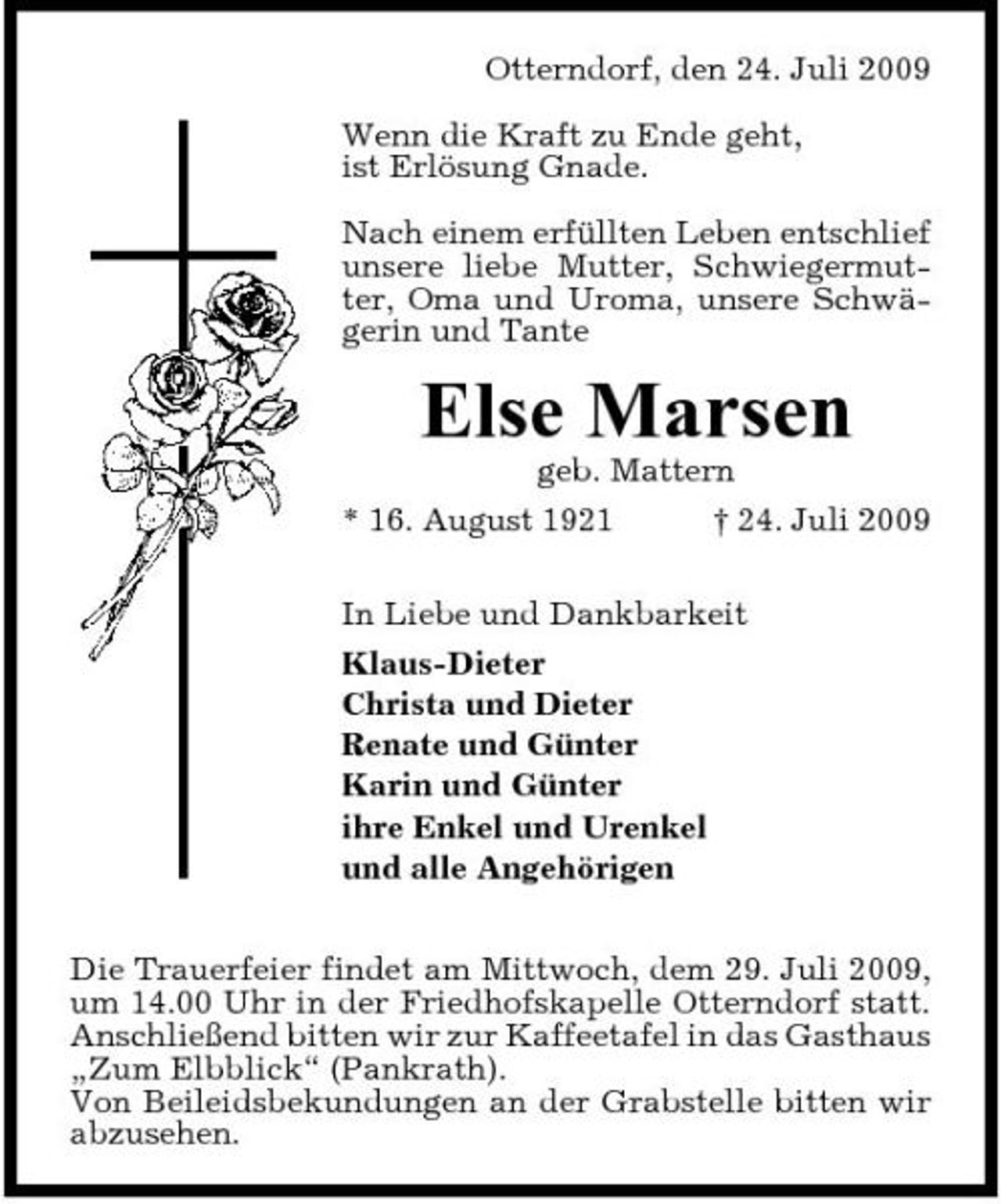 <p>Otterndorf, den 24. Juli 2009 Wenn die Kraft zu Ende geht, ist Erlösung Gnade. Nach einem erfüllten Leben entschlief unsere liebe Mutter, Schwiegermutter, Oma und Uroma, unsere Schwägerin und Tante</p><p>Else Marsen<br />geb. Mattern * 16. August 1921 † 24. Juli 2009 In Liebe und Dankbarkeit Klaus-Dieter Christa und Dieter Renate und Günter Karin und Günter ihre Enkel und Urenkel und alle Angehörigen Die Trauerfeier findet am Mittwoch, dem 29. Juli 2009, um 14.00 Uhr in der Friedhofskapelle Otterndorf statt. Anschließend bitten wir zur Kaffeetafel in das Gasthaus „Zum Elbblick“ (Pankrath). Von Beileidsbekundungen an der Grabstelle bitten wir abzusehen.</p>