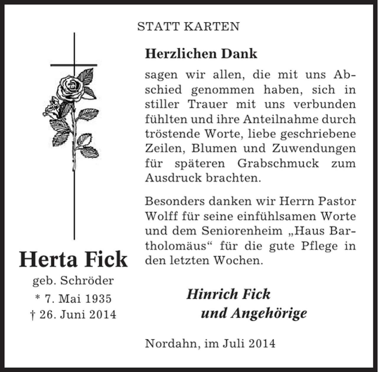 <p>STATT KARTEN</p><p>Herzlichen Dank<br />sagen wir allen, die mit uns Abschied genommen haben, sich in<br />stiller Trauer mit uns verbunden<br />fühlten und ihre Anteilnahme durch<br />tröstende Worte, liebe geschriebene<br />Zeilen, Blumen und Zuwendungen<br />für späteren Grabschmuck zum<br />Ausdruck brachten.</p><p>Herta Fick<br />geb. Schröder<br />* 7. Mai 1935<br />† 26. Juni 2014</p><p>Besonders danken wir Herrn Pastor<br />Wolff für seine einfühlsamen Worte<br />und dem Seniorenheim „Haus Bartholomäus“ für die gute Pflege in<br />den letzten Wochen.</p><p>Hinrich Fick<br />und Angehörige<br />Nordahn, im Juli 2014</p>