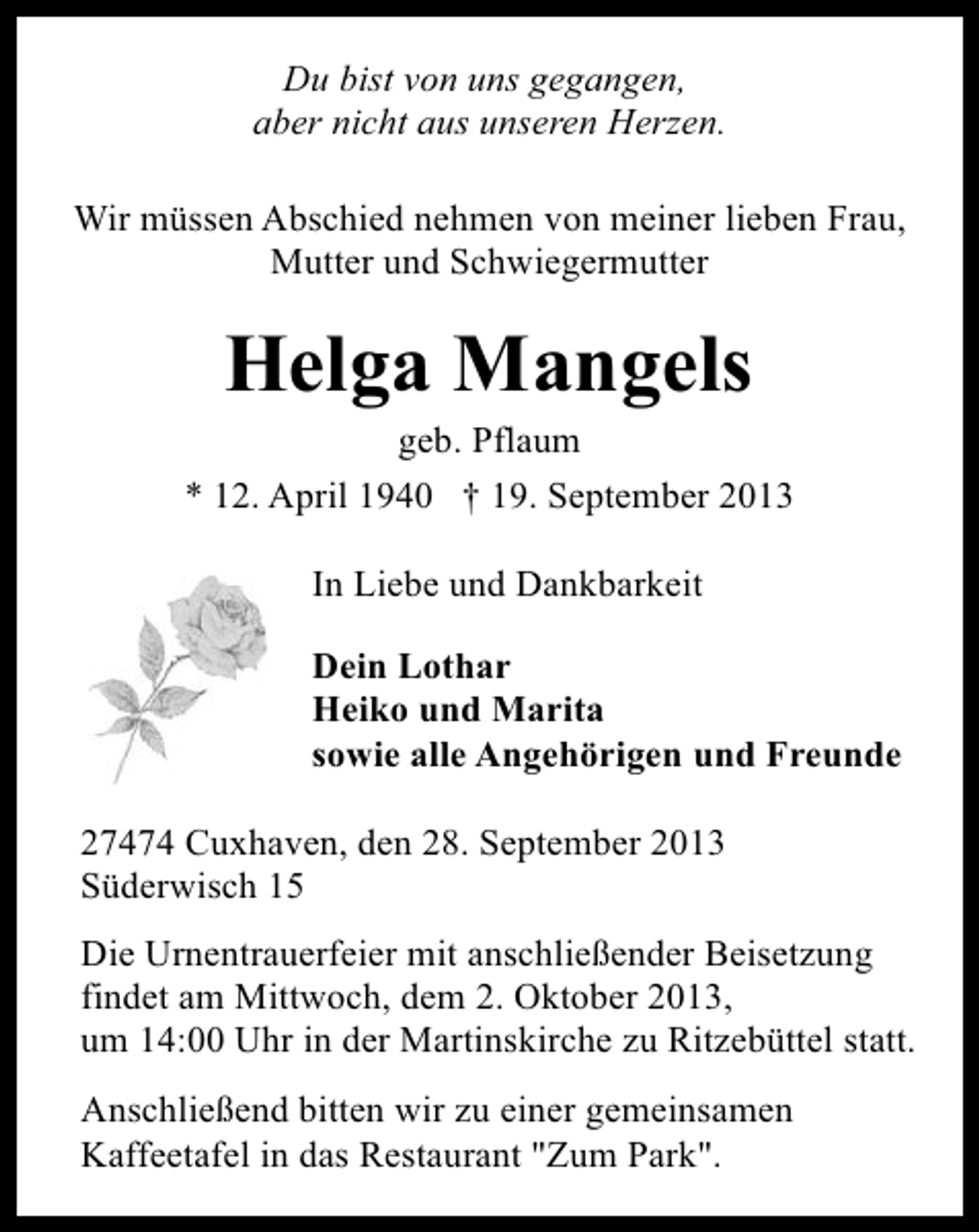 <p>Du bist von uns gegangen,<br />aber nicht aus unseren Herzen.<br />Wir müssen Abschied nehmen von meiner lieben Frau,<br />Mutter und Schwiegermutter</p>
<p>Helga Mangels</p>
<p>geb. Pflaum<br />* 12. April 1940 † 19. September 2013<br />In Liebe und Dankbarkeit<br />Dein Lothar<br />Heiko und Marita<br />sowie alle Angehörigen und Freunde<br />27474 Cuxhaven, den 28. September 2013<br />Süderwisch 15<br />Die Urnentrauerfeier mit anschließender Beisetzung<br />findet am Mittwoch, dem 2. Oktober 2013,<br />um 14:00 Uhr in der Martinskirche zu Ritzebüttel statt.<br />Anschließend bitten wir zu einer gemeinsamen<br />Kaffeetafel in das Restaurant "Zum Park".</p>
