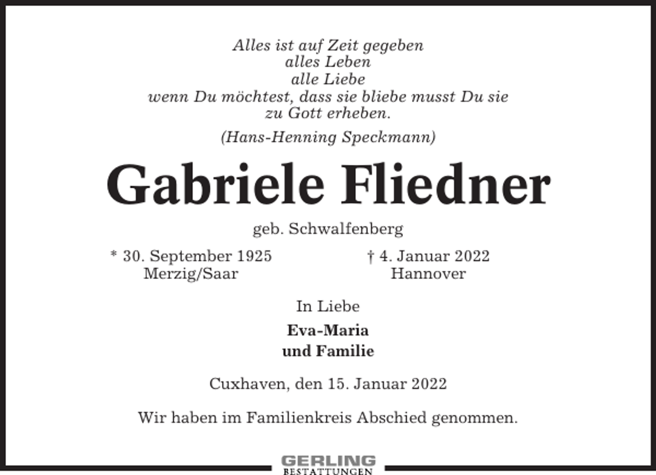 <p>Alles ist auf Zeit gegeben<br />alles Leben<br />alle Liebe<br />wenn Du möchtest, dass sie bliebe musst Du sie<br />zu Gott erheben.<br />(Hans-Henning Speckmann)</p><p>Gabriele Fliedner<br />geb. Schwalfenberg<br />* 30. September 1925<br />Merzig/Saar</p><p>† 4. Januar 2022<br />Hannover<br />In Liebe<br />Eva-Maria<br />und Familie</p><p>Cuxhaven, den 15. Januar 2022<br />Wir haben im Familienkreis Abschied genommen.</p>