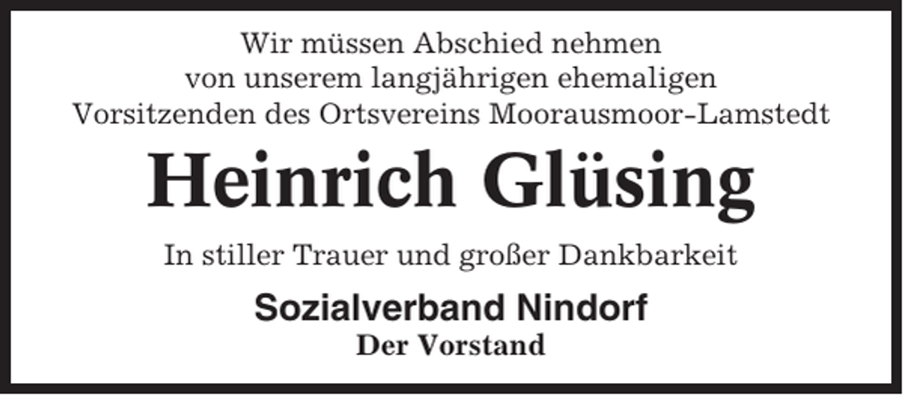 <p>Wir müssen Abschied nehmen<br />von unserem langjährigen ehemaligen<br />Vorsitzenden des Ortsvereins Moorausmoor-Lamstedt</p><p>Heinrich Glüsing<br />In stiller Trauer und großer Dankbarkeit</p><p>Sozialverband Nindorf<br />Der Vorstand</p>