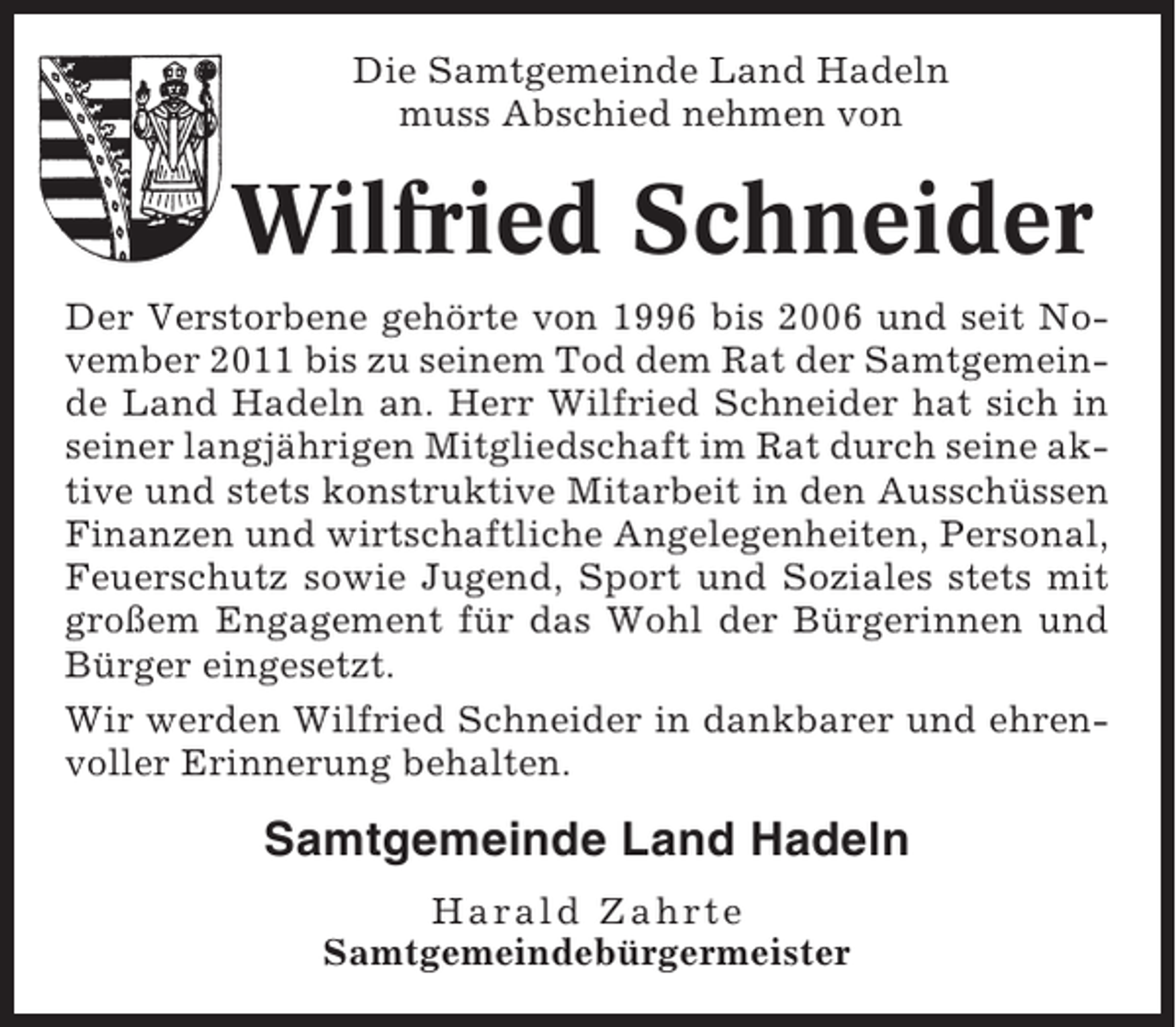 <p>Die Samtgemeinde Land Hadeln<br />muss Abschied nehmen von</p><p>Wilfried Schneider<br />Der Verstorbene gehörte von 1996 bis 2006 und seit November 2011 bis zu seinem Tod dem Rat der Samtgemeinde Land Hadeln an. Herr Wilfried Schneider hat sich in<br />seiner langjährigen Mitgliedschaft im Rat durch seine aktive und stets konstruktive Mitarbeit in den Ausschüssen<br />Finanzen und wirtschaftliche Angelegenheiten, Personal,<br />Feuerschutz sowie Jugend, Sport und Soziales stets mit<br />großem Engagement für das Wohl der Bürgerinnen und<br />Bürger eingesetzt.<br />Wir werden Wilfried Schneider in dankbarer und ehrenvoller Erinnerung behalten.</p><p>Samtgemeinde Land Hadeln<br />Harald Zahrte<br />Samtgemeindebürgermeister</p>
