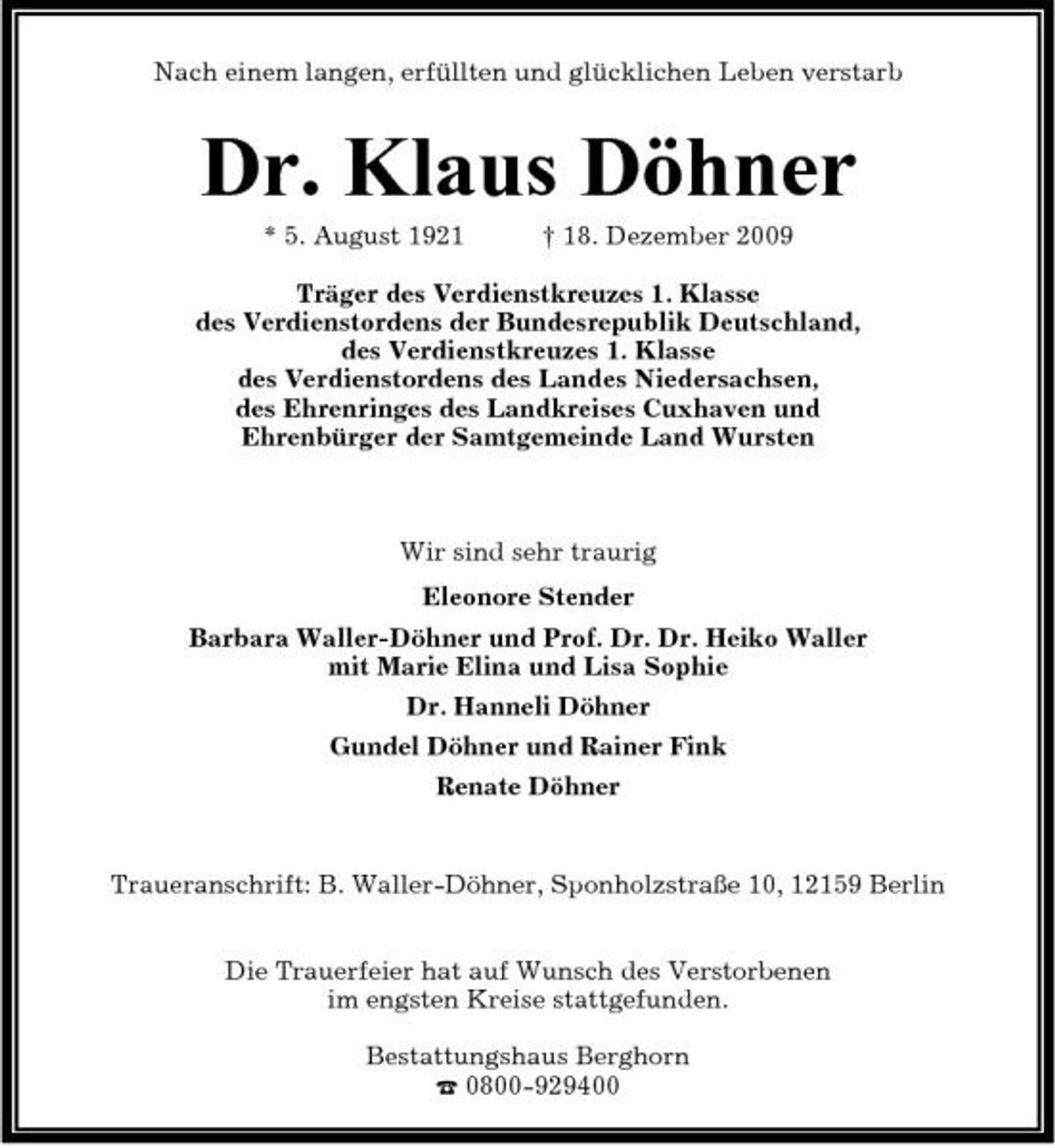 <p>Nach einem langen, erfüllten und glücklichen Leben verstarb</p><p>Dr. Klaus Döhner<br />* 5. August 1921 † 18. Dezember 2009 Träger des Verdienstkreuzes 1. Klasse des Verdienstordens der Bundesrepublik Deutschland, des Verdienstkreuzes 1. Klasse des Verdienstordens des Landes Niedersachsen, des Ehrenringes des Landkreises Cuxhaven und Ehrenbürger der Samtgemeinde Land Wursten</p><p>Wir sind sehr traurig Eleonore Stender Barbara Waller-Döhner und Prof. Dr. Dr. Heiko Waller mit Marie Elina und Lisa Sophie Dr. Hanneli Döhner Gundel Döhner und Rainer Fink Renate Döhner</p><p>Traueranschrift: B. Waller-Döhner, Sponholzstraße 10, 12159 Berlin Die Trauerfeier hat auf Wunsch des Verstorbenen im engsten Kreise stattgefunden. Bestattungshaus Berghorn ¤ 0800-929400</p>