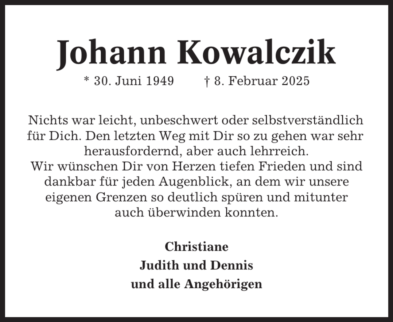 <p>Johann Kowalczik<br />* 30. Juni 1949</p><p>† 8. Februar 2025</p><p>Nichts war leicht, unbeschwert oder selbstverständlich<br />für Dich. Den letzten Weg mit Dir so zu gehen war sehr<br />herausfordernd, aber auch lehrreich.<br />Wir wünschen Dir von Herzen tiefen Frieden und sind<br />dankbar für jeden Augenblick, an dem wir unsere<br />eigenen Grenzen so deutlich spüren und mitunter<br />auch überwinden konnten.<br />Christiane<br />Judith und Dennis<br />und alle Angehörigen</p>