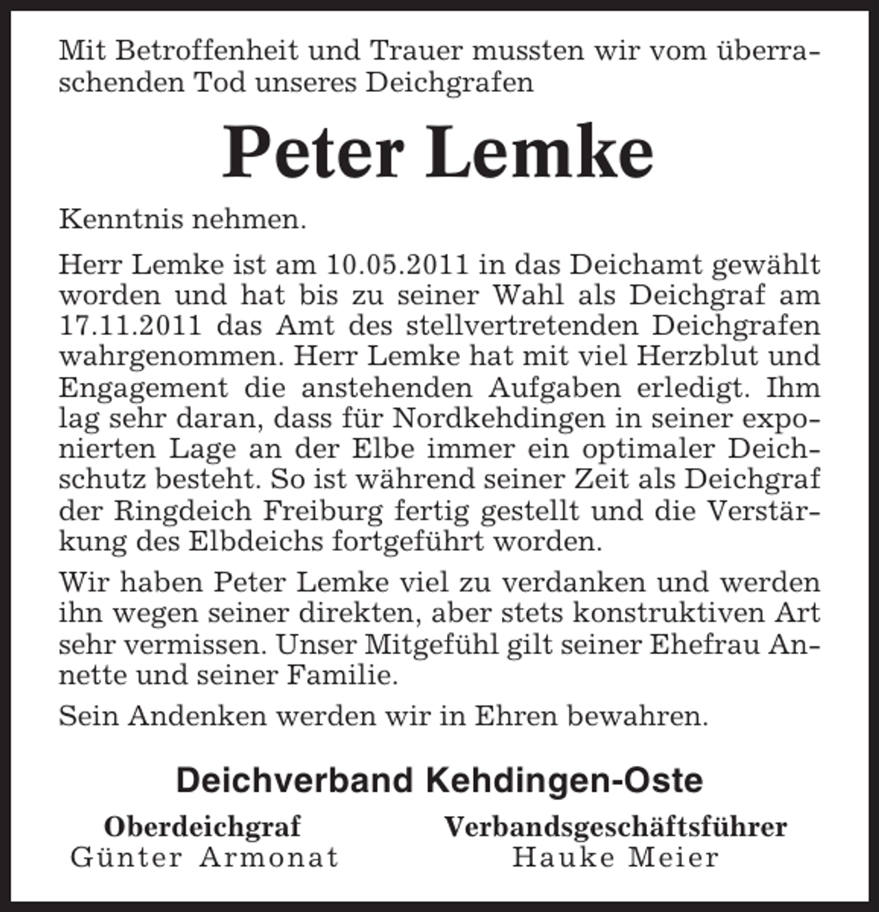<p>Mit Betroffenheit und Trauer mussten wir vom überraschenden Tod unseres Deichgrafen</p><p>Peter Lemke<br />Kenntnis nehmen.<br />Herr Lemke ist am 10.05.2011 in das Deichamt gewählt<br />worden und hat bis zu seiner Wahl als Deichgraf am<br />17.11.2011 das Amt des stellvertretenden Deichgrafen<br />wahrgenommen. Herr Lemke hat mit viel Herzblut und<br />Engagement die anstehenden Aufgaben erledigt. Ihm<br />lag sehr daran, dass für Nordkehdingen in seiner exponierten Lage an der Elbe immer ein optimaler Deichschutz besteht. So ist während seiner Zeit als Deichgraf<br />der Ringdeich Freiburg fertig gestellt und die Verstärkung des Elbdeichs fortgeführt worden.<br />Wir haben Peter Lemke viel zu verdanken und werden<br />ihn wegen seiner direkten, aber stets konstruktiven Art<br />sehr vermissen. Unser Mitgefühl gilt seiner Ehefrau Annette und seiner Familie.<br />Sein Andenken werden wir in Ehren bewahren.</p><p>Deichverband Kehdingen-Oste<br />Oberdeichgraf<br />Günter Armonat</p><p>Verbandsgeschäftsführer<br />Hauke Meier</p>
