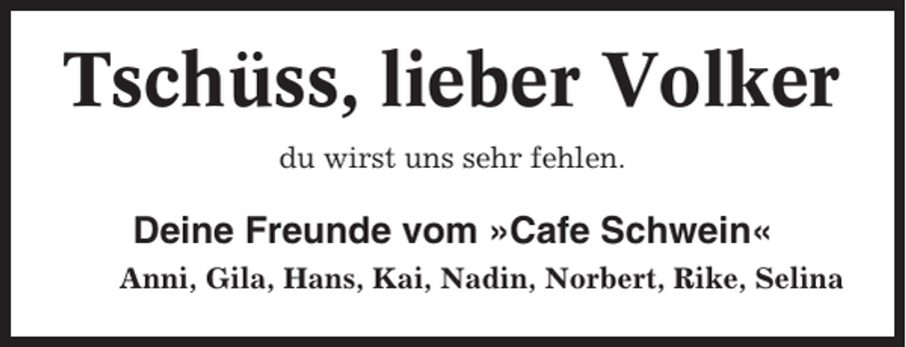 <p>Tschüss, lieber Volker<br />du wirst uns sehr fehlen.</p><p>Deine Freunde vom »Cafe Schwein«<br />Anni, Gila, Hans, Kai, Nadin, Norbert, Rike, Selina</p>