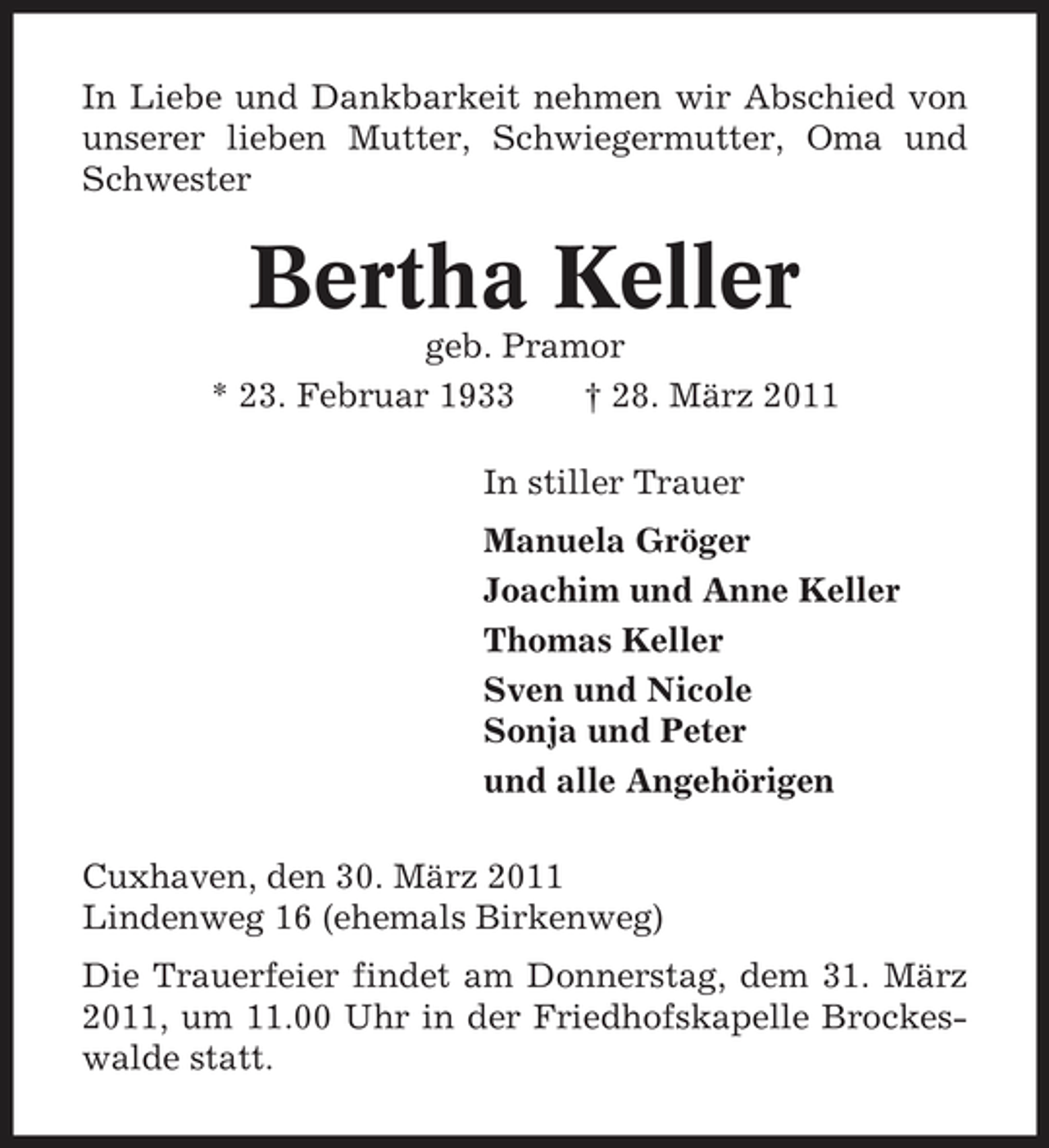 <p>In Liebe und Dankbarkeit nehmen wir Abschied von unserer lieben Mutter, Schwiegermutter, Oma und Schwester</p><p>Bertha Keller<br />geb. Pramor * 23. Februar 1933 † 28. März 2011 In stiller Trauer Manuela Gröger Joachim und Anne Keller Thomas Keller Sven und Nicole Sonja und Peter und alle Angehörigen Cuxhaven, den 30. März 2011 Lindenweg 16 (ehemals Birkenweg) Die Trauerfeier findet am Donnerstag, dem 31. März 2011, um 11.00 Uhr in der Friedhofskapelle Brockeswalde statt.</p>