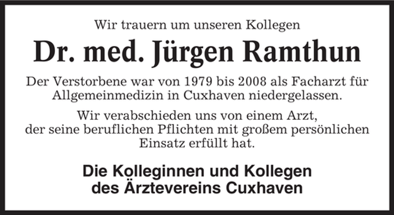 <p>Wir trauern um unseren Kollegen</p><p>Dr. med. Jürgen Ramthun<br />Der Verstorbene war von 1979 bis 2008 als Facharzt für Allgemeinmedizin in Cuxhaven niedergelassen. Wir verabschieden uns von einem Arzt, der seine beruflichen Pflichten mit großem persönlichen Einsatz erfüllt hat.</p><p>Die Kolleginnen und Kollegen des Ärztevereins Cuxhaven</p>