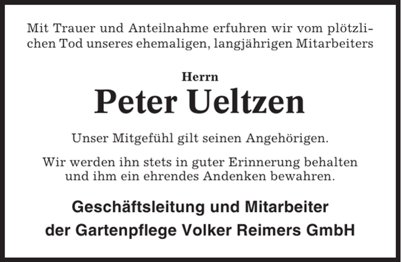 <p>Mit Trauer und Anteilnahme erfuhren wir vom plötzlichen Tod unseres ehemaligen, langjährigen Mitarbeiters<br />Herrn</p><p>Peter Ueltzen<br />Unser Mitgefühl gilt seinen Angehörigen.<br />Wir werden ihn stets in guter Erinnerung behalten<br />und ihm ein ehrendes Andenken bewahren.</p><p>Geschäftsleitung und Mitarbeiter<br />der Gartenpflege Volker Reimers GmbH</p>