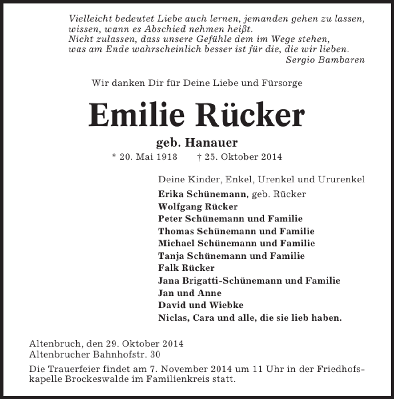 <p>Vielleicht bedeutet Liebe auch lernen, jemanden gehen zu lassen,<br />wissen, wann es Abschied nehmen heißt.<br />Nicht zulassen, dass unsere Gefühle dem im Wege stehen,<br />was am Ende wahrscheinlich besser ist für die, die wir lieben.<br />Sergio Bambaren<br />Wir danken Dir für Deine Liebe und Fürsorge</p><p>Emilie Rücker<br />geb. Hanauer<br />* 20. Mai 1918</p><p>† 25. Oktober 2014</p><p>Deine Kinder, Enkel, Urenkel und Ururenkel<br />Erika Schünemann, geb. Rücker<br />Wolfgang Rücker<br />Peter Schünemann und Familie<br />Thomas Schünemann und Familie<br />Michael Schünemann und Familie<br />Tanja Schünemann und Familie<br />Falk Rücker<br />Jana Brigatti-Schünemann und Familie<br />Jan und Anne<br />David und Wiebke<br />Niclas, Cara und alle, die sie lieb haben.<br />Altenbruch, den 29. Oktober 2014<br />Altenbrucher Bahnhofstr. 30<br />Die Trauerfeier findet am 7. November 2014 um 11 Uhr in der Friedhofskapelle Brockeswalde im Familienkreis statt.</p>