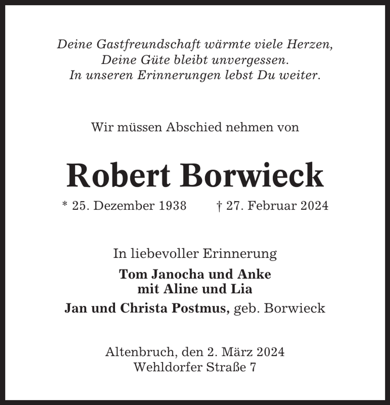 <p>Deine Gastfreundschaft wärmte viele Herzen,<br />Deine Güte bleibt unvergessen.<br />In unseren Erinnerungen lebst Du weiter.</p><p>Wir müssen Abschied nehmen von</p><p>Robert Borwieck<br />* 25. Dezember 1938</p><p>† 27. Februar 2024</p><p>In liebevoller Erinnerung<br />Tom Janocha und Anke<br />mit Aline und Lia<br />Jan und Christa Postmus, geb. Borwieck<br />Altenbruch, den 2. März 2024<br />Wehldorfer Straße 7</p>