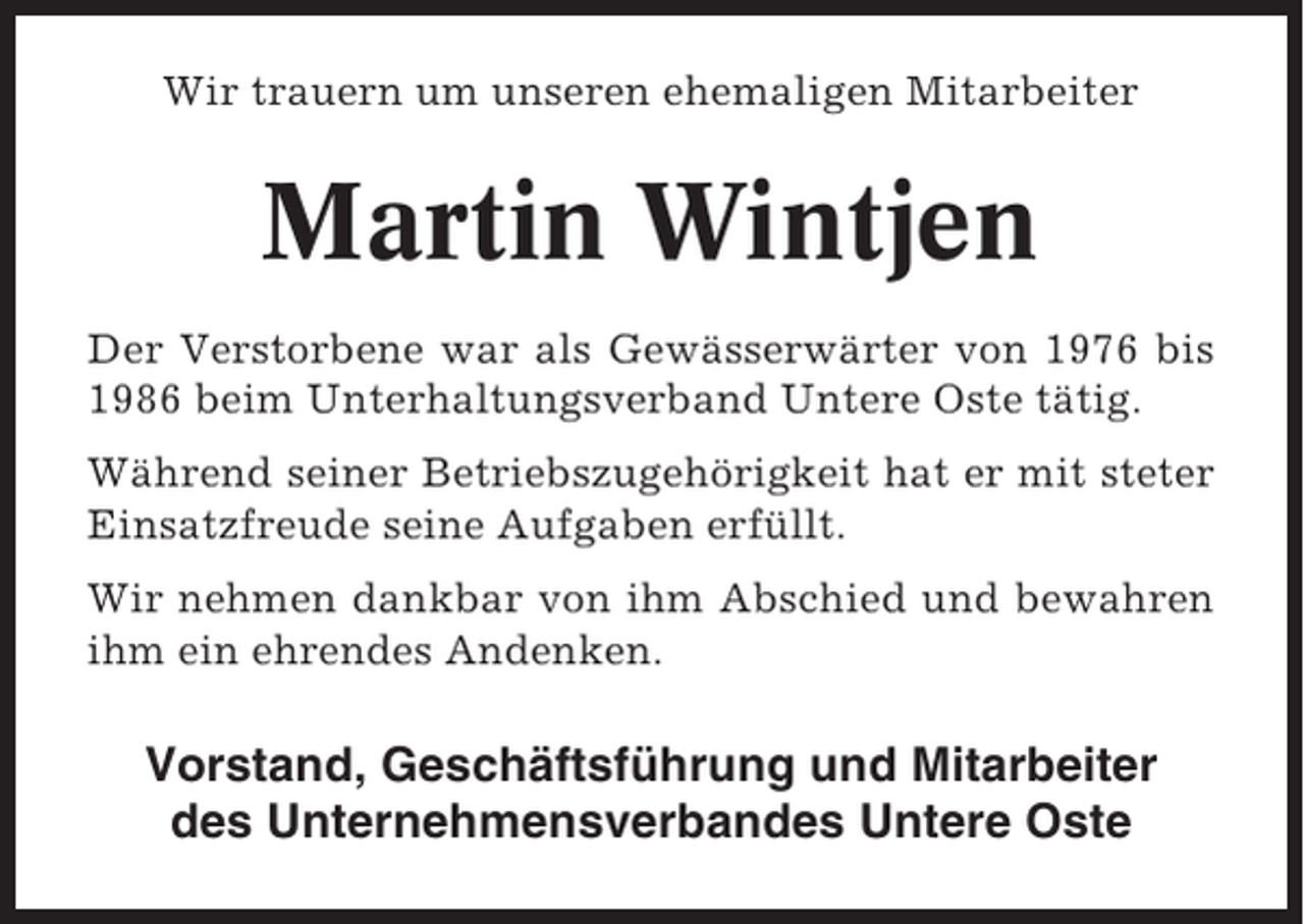 <p>Wir trauern um unseren ehemaligen Mitarbeiter</p><p>Martin Wintjen<br />Der Verstorbene war als Gewässerwärter von 1976 bis<br />1986 beim Unterhaltungsverband Untere Oste tätig.<br />Während seiner Betriebszugehörigkeit hat er mit steter<br />Einsatzfreude seine Aufgaben erfüllt.<br />Wir nehmen dankbar von ihm Abschied und bewahren<br />ihm ein ehrendes Andenken.</p><p>Vorstand, Geschäftsführung und Mitarbeiter<br />des Unternehmensverbandes Untere Oste</p>