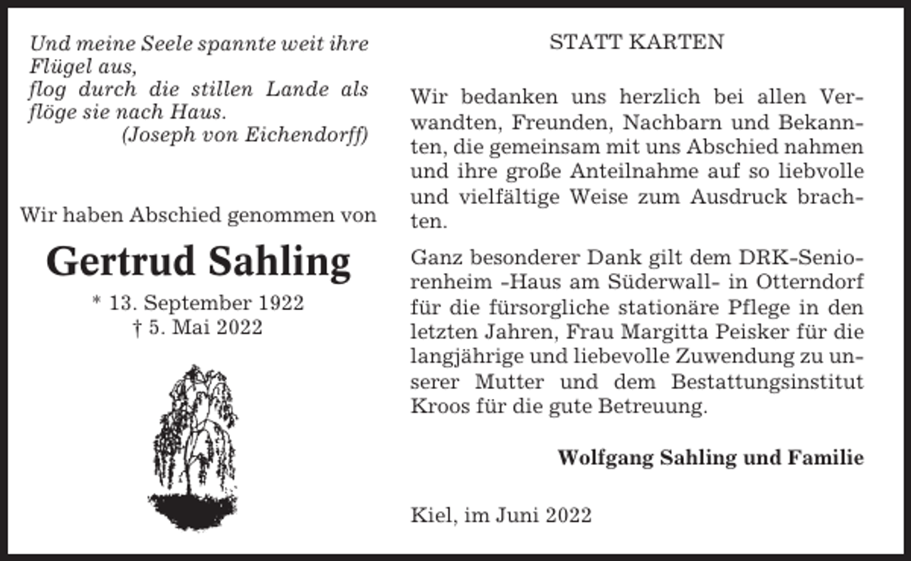 <p>Und meine Seele spannte weit ihre<br />Flügel aus,<br />flog durch die stillen Lande als<br />flöge sie nach Haus.<br />(Joseph von Eichendorff)</p><p>Wir haben Abschied genommen von</p><p>Gertrud Sahling<br />* 13. September 1922<br />† 5. Mai 2022</p><p>STATT KARTEN<br />Wir bedanken uns herzlich bei allen Verwandten, Freunden, Nachbarn und Bekannten, die gemeinsam mit uns Abschied nahmen<br />und ihre große Anteilnahme auf so liebvolle<br />und vielfältige Weise zum Ausdruck brachten.<br />Ganz besonderer Dank gilt dem DRK-Seniorenheim -Haus am Süderwall- in Otterndorf<br />für die fürsorgliche stationäre Pflege in den<br />letzten Jahren, Frau Margitta Peisker für die<br />langjährige und liebevolle Zuwendung zu unserer Mutter und dem Bestattungsinstitut<br />Kroos für die gute Betreuung.<br />Wolfgang Sahling und Familie<br />Kiel, im Juni 2022</p>