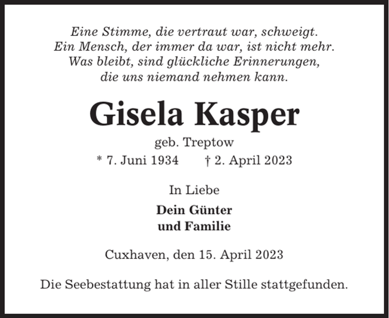 <p>Eine Stimme, die vertraut war, schweigt.<br />Ein Mensch, der immer da war, ist nicht mehr.<br />Was bleibt, sind glückliche Erinnerungen,<br />die uns niemand nehmen kann.</p><p>Gisela Kasper<br />geb. Treptow<br />* 7. Juni 1934<br />† 2. April 2023<br />In Liebe<br />Dein Günter<br />und Familie<br />Cuxhaven, den 15. April 2023<br />Die Seebestattung hat in aller Stille stattgefunden.</p>