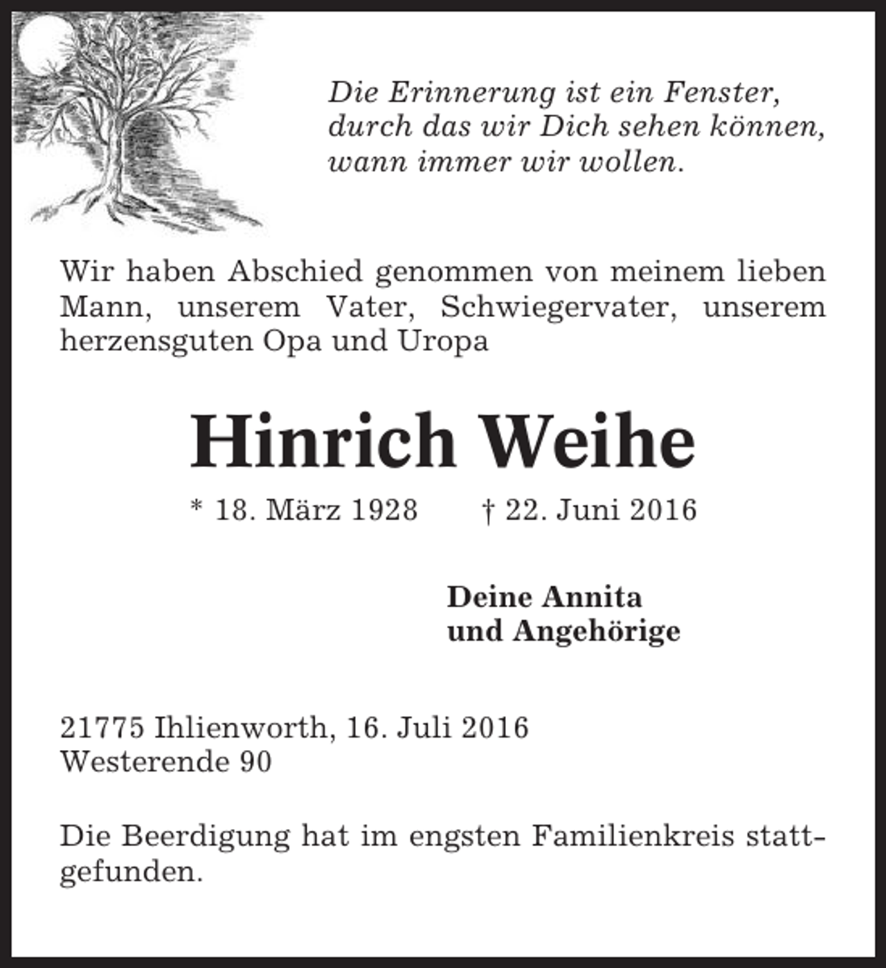 <p>Die Erinnerung ist ein Fenster,<br />durch das wir Dich sehen können,<br />wann immer wir wollen.</p><p>Wir haben Abschied genommen von meinem lieben<br />Mann, unserem Vater, Schwiegervater, unserem<br />herzensguten Opa und Uropa</p><p>Hinrich Weihe<br />* 18. März 1928</p><p>† 22. Juni 2016<br />Deine Annita<br />und Angehörige</p><p>21775 Ihlienworth, 16. Juli 2016<br />Westerende 90<br />Die Beerdigung hat im engsten Familienkreis stattgefunden.</p>