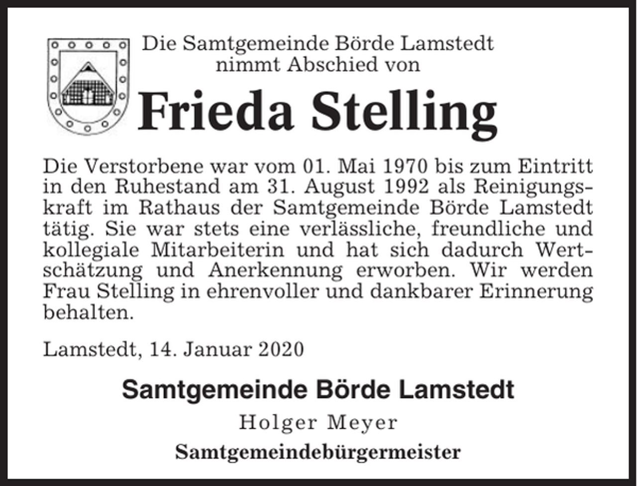 <p>Die Samtgemeinde Börde Lamstedt<br />nimmt Abschied von</p><p>Frieda Stelling<br />Die Verstorbene war vom 01. Mai 1970 bis zum Eintritt<br />in den Ruhestand am 31. August 1992 als Reinigungskraft im Rathaus der Samtgemeinde Börde Lamstedt<br />tätig. Sie war stets eine verlässliche, freundliche und<br />kollegiale Mitarbeiterin und hat sich dadurch Wertschätzung und Anerkennung erworben. Wir werden<br />Frau Stelling in ehrenvoller und dankbarer Erinnerung<br />behalten.<br />Lamstedt, 14. Januar 2020</p><p>Samtgemeinde Börde Lamstedt<br />Holger Meyer<br />Samtgemeindebürgermeister</p>