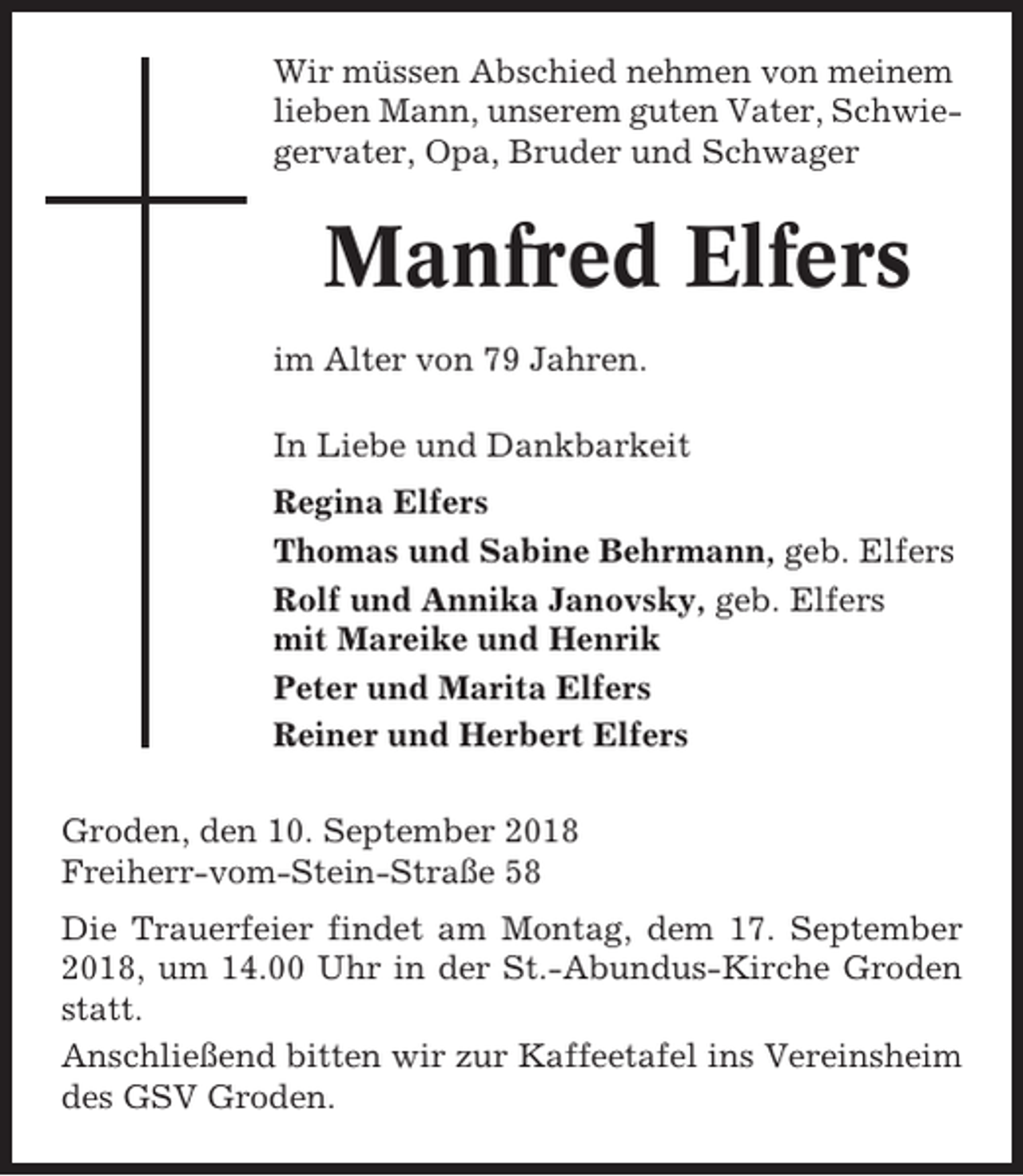 <p>Wir müssen Abschied nehmen von meinem<br />lieben Mann, unserem guten Vater, Schwiegervater, Opa, Bruder und Schwager</p><p>Manfred Elfers<br />im Alter von 79 Jahren.<br />In Liebe und Dankbarkeit<br />Regina Elfers<br />Thomas und Sabine Behrmann, geb. Elfers<br />Rolf und Annika Janovsky, geb. Elfers<br />mit Mareike und Henrik<br />Peter und Marita Elfers<br />Reiner und Herbert Elfers<br />Groden, den 10. September 2018<br />Freiherr-vom-Stein-Straße 58<br />Die Trauerfeier findet am Montag, dem 17. September<br />2018, um 14.00 Uhr in der St.-Abundus-Kirche Groden<br />statt.<br />Anschließend bitten wir zur Kaffeetafel ins Vereinsheim<br />des GSV Groden.</p>