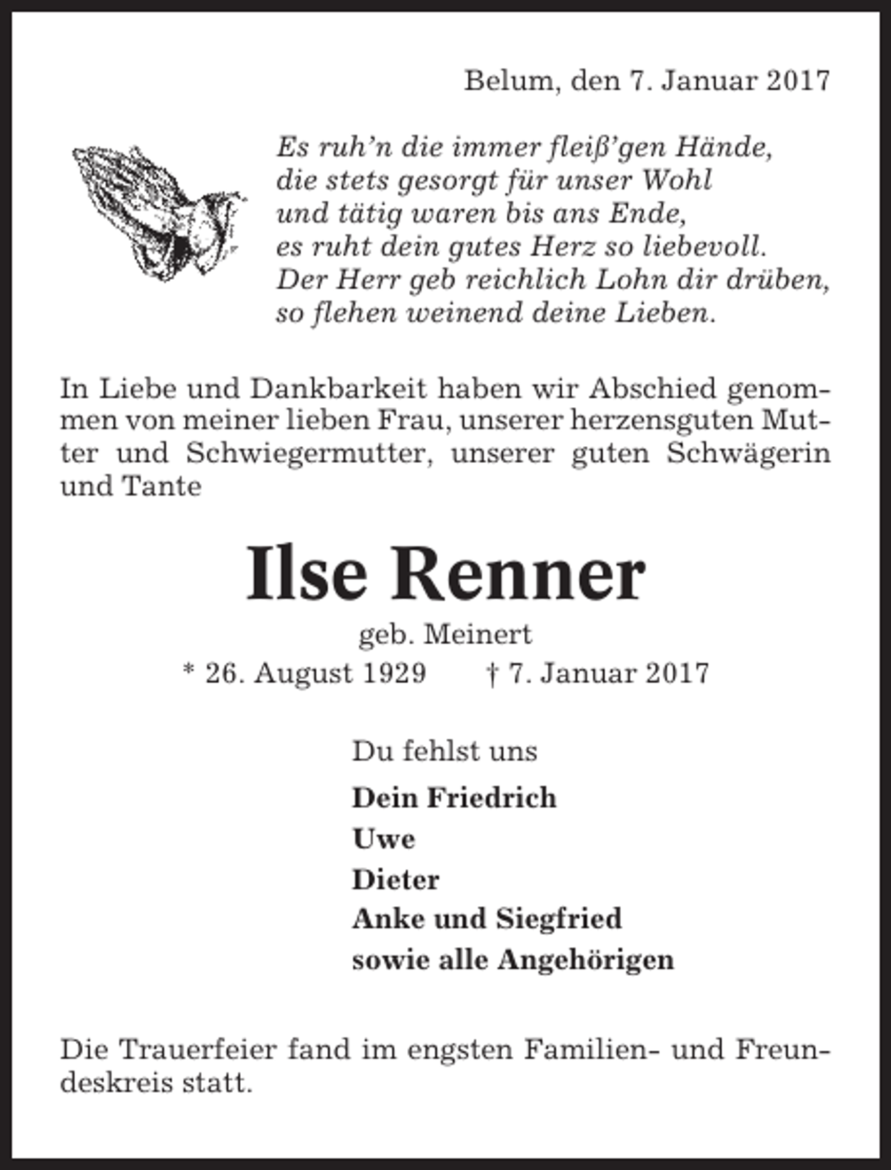 <p>Belum, den 7. Januar 2017<br />Es ruh’n die immer fleiß’gen Hände,<br />die stets gesorgt für unser Wohl<br />und tätig waren bis ans Ende,<br />es ruht dein gutes Herz so liebevoll.<br />Der Herr geb reichlich Lohn dir drüben,<br />so flehen weinend deine Lieben.<br />In Liebe und Dankbarkeit haben wir Abschied genommen von meiner lieben Frau, unserer herzensguten Mutter und Schwiegermutter, unserer guten Schwägerin<br />und Tante</p><p>Ilse Renner<br />geb. Meinert<br />* 26. August 1929<br />† 7. Januar 2017<br />Du fehlst uns<br />Dein Friedrich<br />Uwe<br />Dieter<br />Anke und Siegfried<br />sowie alle Angehörigen<br />Die Trauerfeier fand im engsten Familien- und Freundeskreis statt.</p>