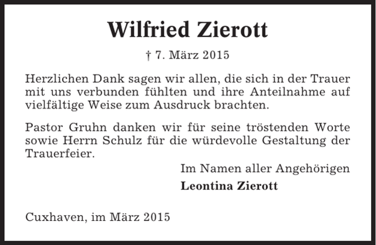 <p>Wilfried Zierott<br />† 7. März 2015<br />Herzlichen Dank sagen wir allen, die sich in der Trauer<br />mit uns verbunden fühlten und ihre Anteilnahme auf<br />vielfältige Weise zum Ausdruck brachten.<br />Pastor Gruhn danken wir für seine tröstenden Worte<br />sowie Herrn Schulz für die würdevolle Gestaltung der<br />Trauerfeier.<br />Im Namen aller Angehörigen<br />Leontina Zierott<br />Cuxhaven, im März 2015</p>