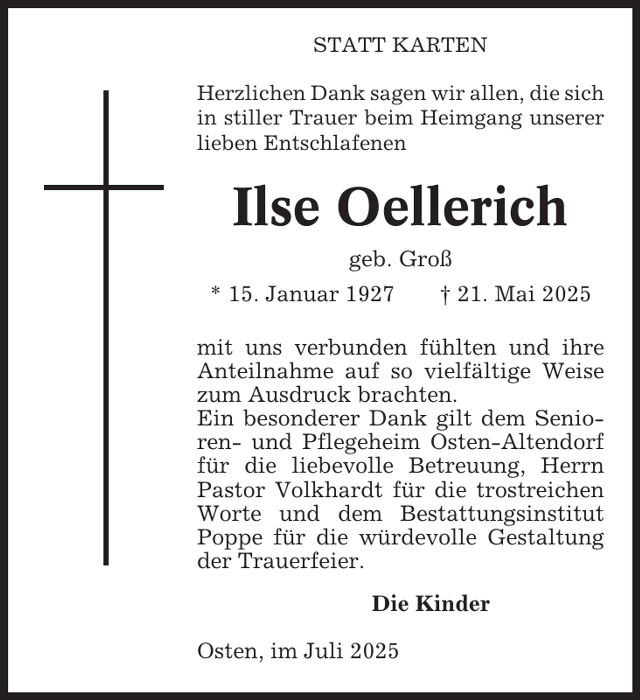 <p>STATT KARTEN<br />Herzlichen Dank sagen wir allen, die sich<br />in stiller Trauer beim Heimgang unserer<br />lieben Entschlafenen</p><p>Ilse Oellerich<br />geb. Groß<br />* 15. Januar 1927</p><p>† 21. Mai 2025</p><p>mit uns verbunden fühlten und ihre<br />Anteilnahme auf so vielfältige Weise<br />zum Ausdruck brachten.<br />Ein besonderer Dank gilt dem Senioren- und Pflegeheim Osten-Altendorf<br />für die liebevolle Betreuung, Herrn<br />Pastor Volkhardt für die trostreichen<br />Worte und dem Bestattungsinstitut<br />Poppe für die würdevolle Gestaltung<br />der Trauerfeier.<br />Die Kinder<br />Osten, im Juli 2025</p>