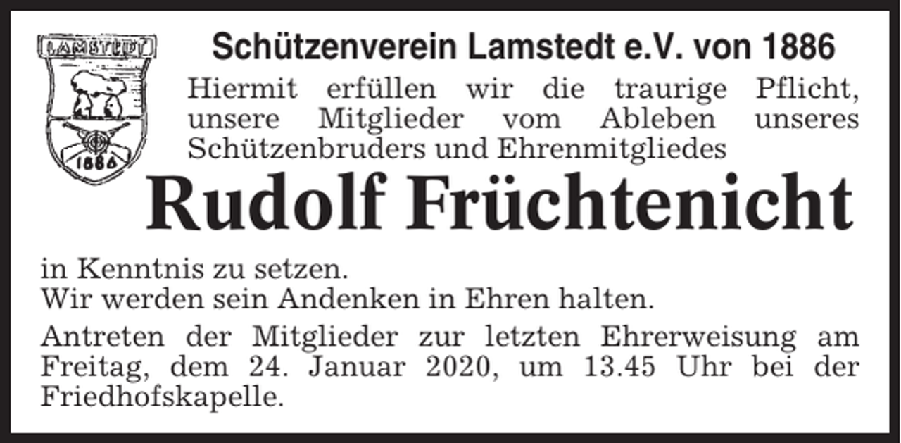<p>Schützenverein Lamstedt e.V. von 1886<br />Hiermit erfüllen wir die traurige Pflicht,<br />unsere Mitglieder vom Ableben unseres<br />Schützenbruders und Ehrenmitgliedes</p><p>Rudolf Früchtenicht<br />in Kenntnis zu setzen.<br />Wir werden sein Andenken in Ehren halten.<br />Antreten der Mitglieder zur letzten Ehrerweisung am<br />Freitag, dem 24. Januar 2020, um 13.45 Uhr bei der<br />Friedhofskapelle.</p>