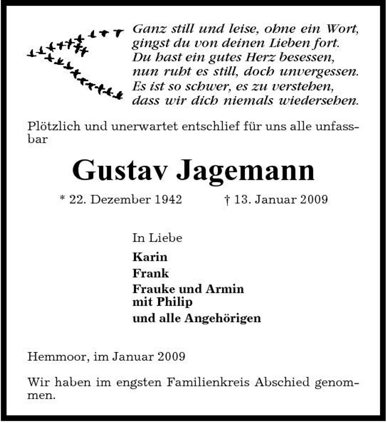 <p>Ganz still und leise, ohne ein Wort, gingst du von deinen Lieben fort. Du hast ein gutes Herz besessen, nun ruht es still, doch unvergessen. Es ist so schwer, es zu verstehen, dass wir dich niemals wiedersehen.<br />Plötzlich und unerwartet entschlief für uns alle unfassbar</p><p>Gustav Jagemann<br />* 22. Dezember 1942 In Liebe Karin Frank Frauke und Armin mit Philip und alle Angehörigen Hemmoor, im Januar 2009 Wir haben im engsten Familienkreis Abschied genommen. † 13. Januar 2009</p>