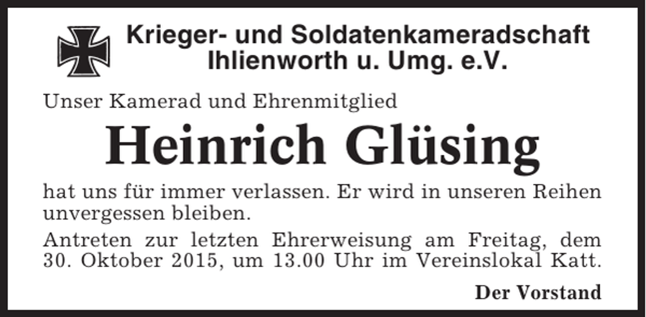 <p>Krieger- und Soldatenkameradschaft<br />Ihlienworth u. Umg. e.V.<br />Unser Kamerad und Ehrenmitglied</p><p>Heinrich Glüsing<br />hat uns für immer verlassen. Er wird in unseren Reihen<br />unvergessen bleiben.<br />Antreten zur letzten Ehrerweisung am Freitag, dem<br />30. Oktober 2015, um 13.00 Uhr im Vereinslokal Katt.<br />Der Vorstand</p>