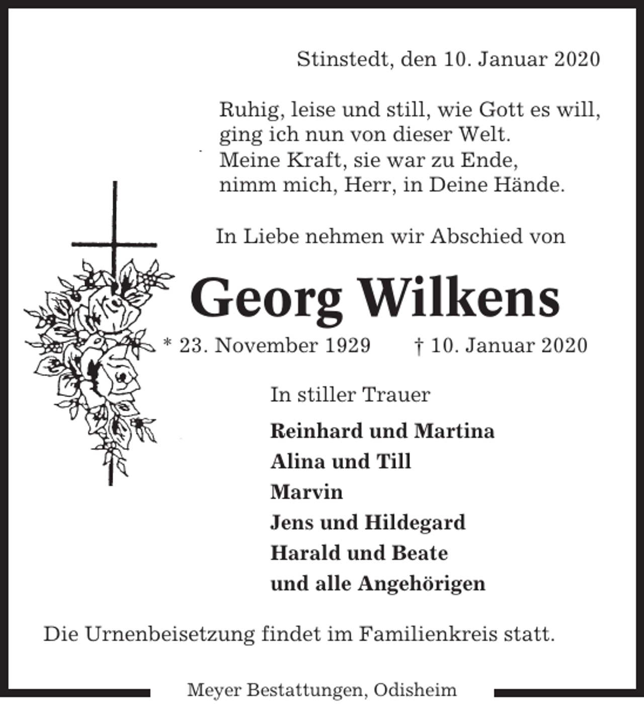 <p>Stinstedt, den 10. Januar 2020<br />Ruhig, leise und still, wie Gott es will,<br />ging ich nun von dieser Welt.<br />Meine Kraft, sie war zu Ende,<br />nimm mich, Herr, in Deine Hände.<br />In Liebe nehmen wir Abschied von</p><p>Georg Wilkens<br />* 23. November 1929</p><p>† 10. Januar 2020</p><p>In stiller Trauer<br />Reinhard und Martina<br />Alina und Till<br />Marvin<br />Jens und Hildegard<br />Harald und Beate<br />und alle Angehörigen<br />Die Urnenbeisetzung findet im Familienkreis statt.<br />Meyer Bestattungen, Odisheim</p>