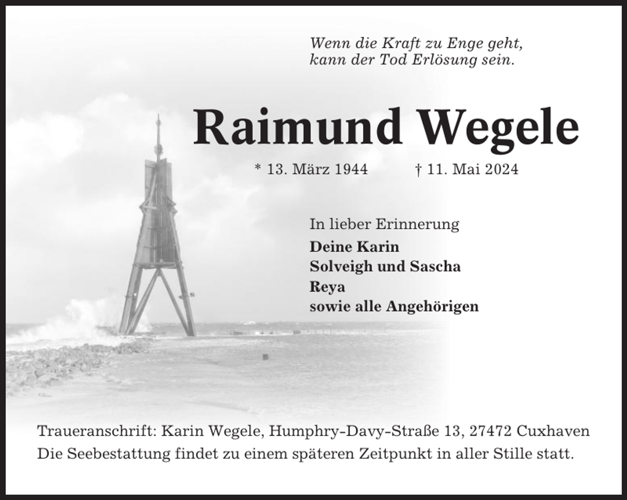 <p>Wenn die Kraft zu Enge geht,<br />kann der Tod Erlösung sein.</p><p>Raimund Wegele<br />* 13. März 1944</p><p>† 11. Mai 2024</p><p>In lieber Erinnerung<br />Deine Karin<br />Solveigh und Sascha<br />Reya<br />sowie alle Angehörigen</p><p>Traueranschrift: Karin Wegele, Humphry-Davy-Straße 13, 27472 Cuxhaven<br />Die Seebestattung findet zu einem späteren Zeitpunkt in aller Stille statt.</p>