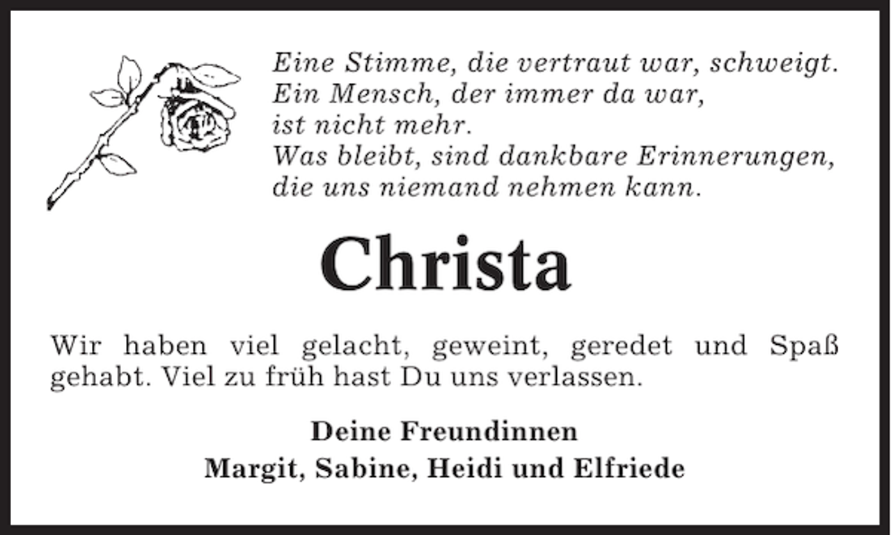 <p>Eine Stimme, die vertraut war, schweigt.<br />Ein Mensch, der immer da war,<br />ist nicht mehr.<br />Was bleibt, sind dankbare Erinnerungen,<br />die uns niemand nehmen kann.</p><p>Christa<br />Wir haben viel gelacht, geweint, geredet und Spaß<br />gehabt. Viel zu früh hast Du uns verlassen.<br />Deine Freundinnen<br />Margit, Sabine, Heidi und Elfriede</p>