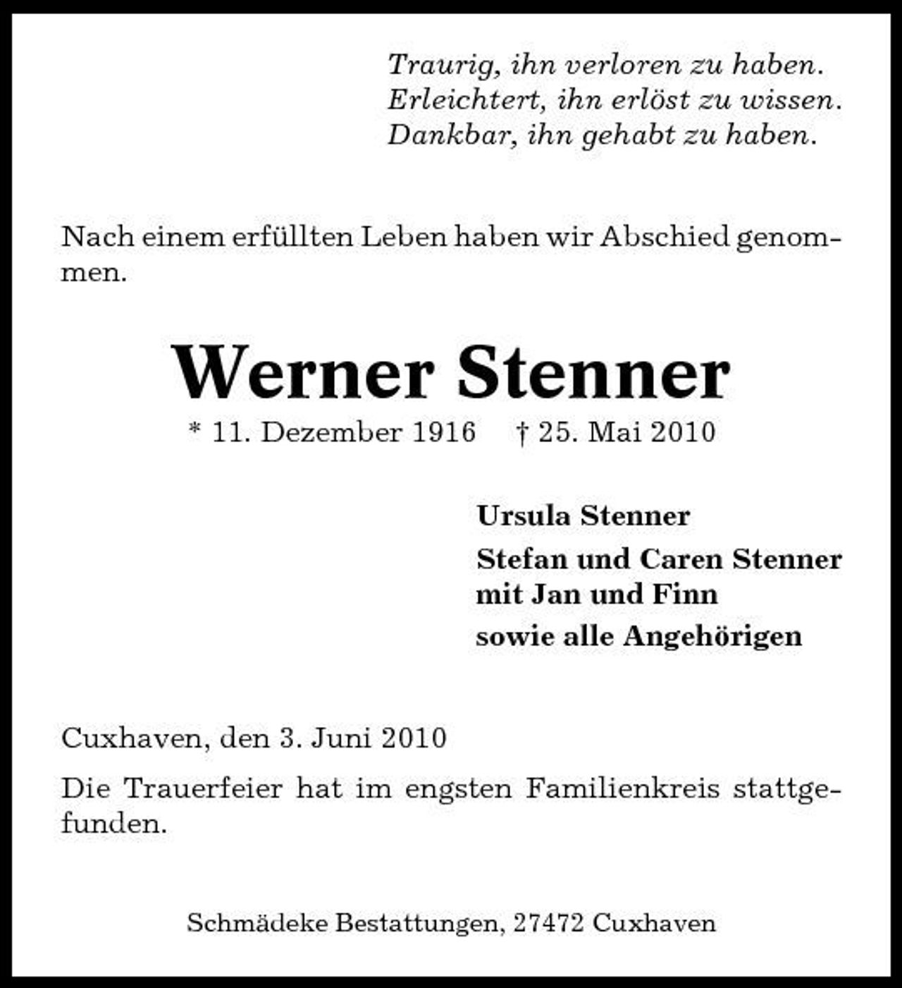 <p>Traurig, ihn verloren zu haben. Erleichtert, ihn erlöst zu wissen. Dankbar, ihn gehabt zu haben. Nach einem erfüllten Leben haben wir Abschied genommen.</p><p>Werner Stenner<br />* 11. Dezember 1916 † 25. Mai 2010 Ursula Stenner Stefan und Caren Stenner mit Jan und Finn sowie alle Angehörigen Cuxhaven, den 3. Juni 2010 Die Trauerfeier hat im engsten Familienkreis stattgefunden.<br />Schmädeke Bestattungen, 27472 Cuxhaven</p>