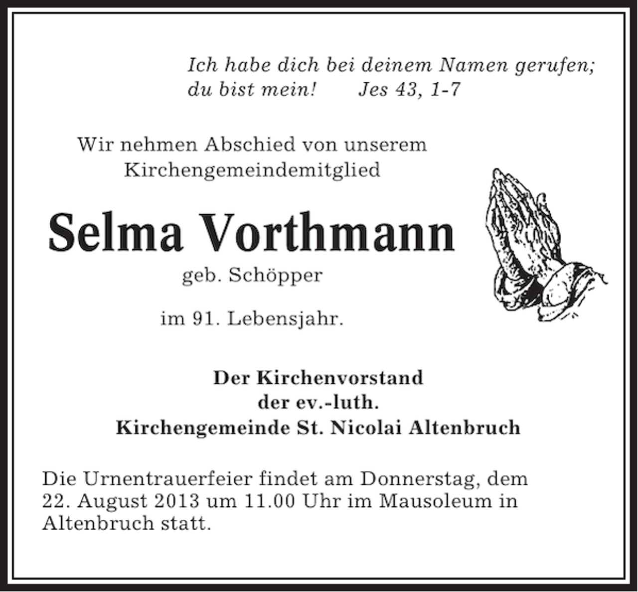 <p>Ich habe dich bei deinem Namen gerufen;<br />du bist mein!<br />Jes 43, 1-7<br />Wir nehmen Abschied von unserem<br />Kirchengemeindemitglied</p><p>Selma Vorthmann<br />geb. Schöpper<br />im 91. Lebensjahr.<br />Der Kirchenvorstand<br />der ev.-luth.<br />Kirchengemeinde St. Nicolai Altenbruch<br />Die Urnentrauerfeier findet am Donnerstag, dem<br />22. August 2013 um 11.00 Uhr im Mausoleum in<br />Altenbruch statt.</p>
