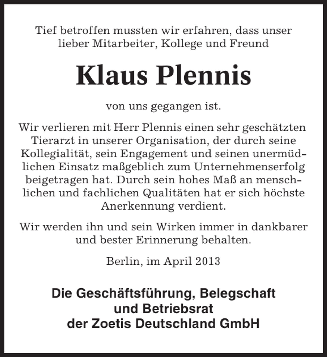 <p>Tief betroffen mussten wir erfahren, dass unser<br />lieber Mitarbeiter, Kollege und Freund</p><p>Klaus Plennis<br />von uns gegangen ist.<br />Wir verlieren mit Herr Plennis einen sehr geschätzten<br />Tierarzt in unserer Organisation, der durch seine<br />Kollegialität, sein Engagement und seinen unermüdlichen Einsatz maßgeblich zum Unternehmenserfolg<br />beigetragen hat. Durch sein hohes Maß an menschlichen und fachlichen Qualitäten hat er sich höchste<br />Anerkennung verdient.<br />Wir werden ihn und sein Wirken immer in dankbarer<br />und bester Erinnerung behalten.<br />Berlin, im April 2013</p><p>Die Geschäftsführung, Belegschaft<br />und Betriebsrat<br />der Zoetis Deutschland GmbH</p>