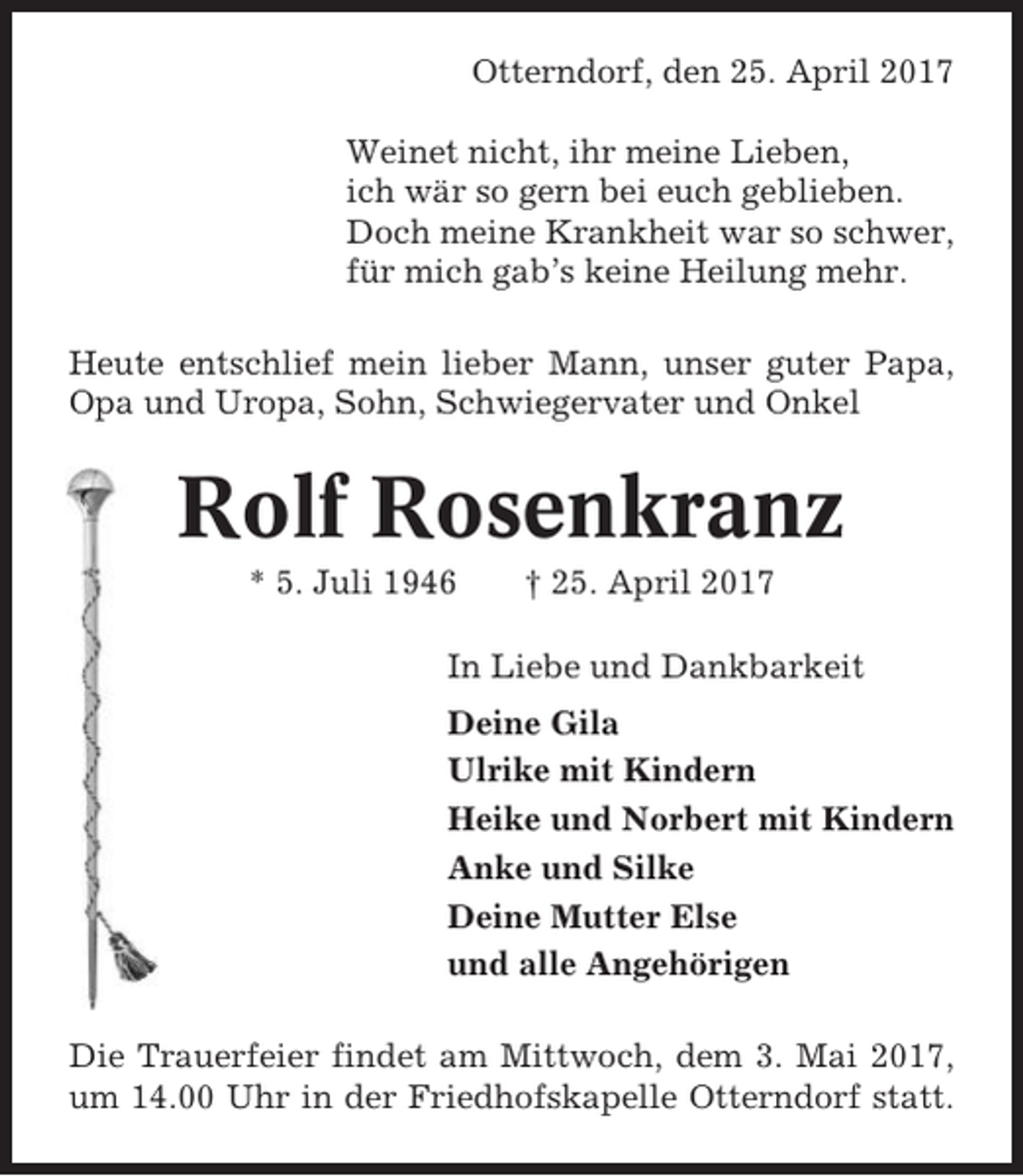 <p>Otterndorf, den 25. April 2017<br />Weinet nicht, ihr meine Lieben,<br />ich wär so gern bei euch geblieben.<br />Doch meine Krankheit war so schwer,<br />für mich gab’s keine Heilung mehr.<br />Heute entschlief mein lieber Mann, unser guter Papa,<br />Opa und Uropa, Sohn, Schwiegervater und Onkel</p><p>Rolf Rosenkranz<br />* 5. Juli 1946</p><p>† 25. April 2017</p><p>In Liebe und Dankbarkeit<br />Deine Gila<br />Ulrike mit Kindern<br />Heike und Norbert mit Kindern<br />Anke und Silke<br />Deine Mutter Else<br />und alle Angehörigen<br />Die Trauerfeier findet am Mittwoch, dem 3. Mai 2017,<br />um 14.00 Uhr in der Friedhofskapelle Otterndorf statt.</p>