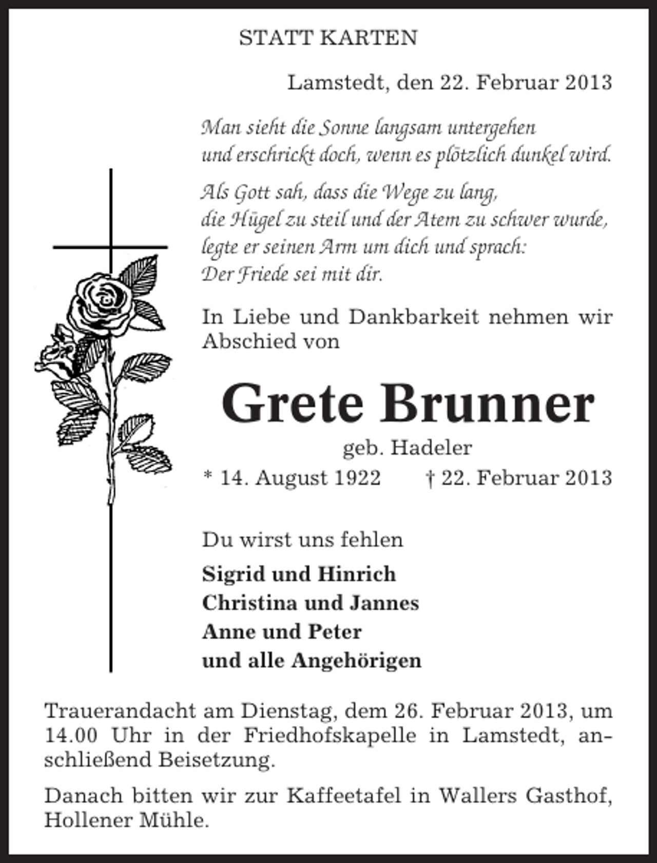 <p>STATT KARTEN<br />Lamstedt, den 22. Februar 2013</p><p>Man sieht die Sonne langsam untergehen<br />und erschrickt doch, wenn es plötzlich dunkel wird.<br />Als Gott sah, dass die Wege zu lang,<br />die Hügel zu steil und der Atem zu schwer wurde,<br />legte er seinen Arm um dich und sprach:<br />Der Friede sei mit dir.<br />In Liebe und Dankbarkeit nehmen wir<br />Abschied von</p><p>Grete Brunner<br />geb. Hadeler<br />* 14. August 1922<br />† 22. Februar 2013<br />Du wirst uns fehlen<br />Sigrid und Hinrich<br />Christina und Jannes<br />Anne und Peter<br />und alle Angehörigen<br />Trauerandacht am Dienstag, dem 26. Februar 2013, um<br />14.00 Uhr in der Friedhofskapelle in Lamstedt, anschließend Beisetzung.<br />Danach bitten wir zur Kaffeetafel in Wallers Gasthof,<br />Hollener Mühle.</p>