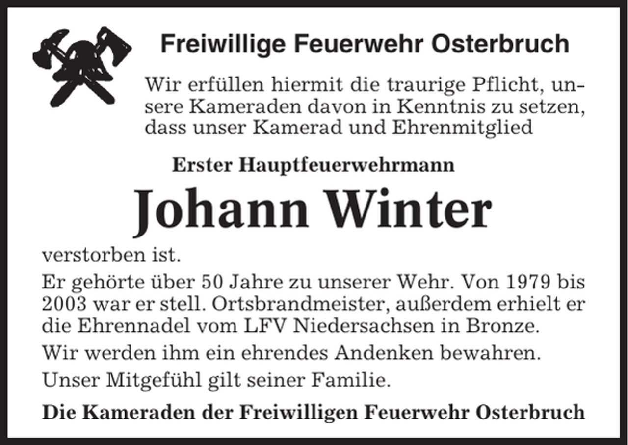 <p>Freiwillige Feuerwehr Osterbruch<br />Wir erfüllen hiermit die traurige Pflicht, unsere Kameraden davon in Kenntnis zu setzen,<br />dass unser Kamerad und Ehrenmitglied<br />Erster Hauptfeuerwehrmann</p><p>Johann Winter<br />verstorben ist.<br />Er gehörte über 50 Jahre zu unserer Wehr. Von 1979 bis<br />2003 war er stell. Ortsbrandmeister, außerdem erhielt er<br />die Ehrennadel vom LFV Niedersachsen in Bronze.<br />Wir werden ihm ein ehrendes Andenken bewahren.<br />Unser Mitgefühl gilt seiner Familie.<br />Die Kameraden der Freiwilligen Feuerwehr Osterbruch</p>